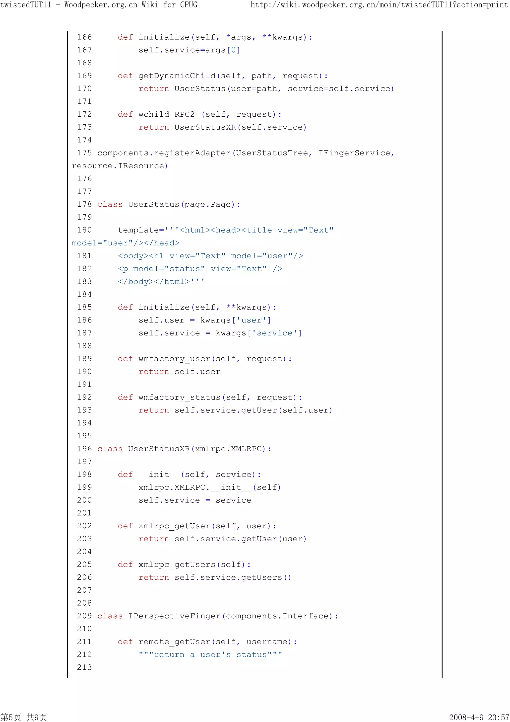 twistedTUT11 - Woodpecker.org.cn Wiki for CPUG    http://wiki.woodpecker.org.cn/moin/twistedTUT11?action=print


                 166     def initialize(self, *args, **kwargs):
                 167         self.service=args[0]
                 168
                 169     def getDynamicChild(self, path, request):
                 170         return UserStatus(user=path, service=self.service)
                 171
                 172     def wchild_RPC2 (self, request):
                 173         return UserStatusXR(self.service)
                 174
                 175 components.registerAdapter(UserStatusTree, IFingerService,
                resource.IResource)
                 176
                 177
                 178 class UserStatus(page.Page):
                 179
                 180     template='''<html><head><title view="Text"
                model="user"/></head>
                 181     <body><h1 view="Text" model="user"/>
                 182     <p model="status" view="Text" />
                 183     </body></html>'''
                 184
                 185     def initialize(self, **kwargs):
                 186         self.user = kwargs['user']
                 187         self.service = kwargs['service']
                 188
                 189     def wmfactory_user(self, request):
                 190         return self.user
                 191
                 192     def wmfactory_status(self, request):
                 193         return self.service.getUser(self.user)
                 194
                 195
                 196 class UserStatusXR(xmlrpc.XMLRPC):
                 197
                 198     def __init__(self, service):
                 199         xmlrpc.XMLRPC.__init__(self)
                 200         self.service = service
                 201
                 202     def xmlrpc_getUser(self, user):
                 203         return self.service.getUser(user)
                 204
                 205     def xmlrpc_getUsers(self):
                 206         return self.service.getUsers()
                 207
                 208
                 209 class IPerspectiveFinger(components.Interface):
                 210
                 211     def remote_getUser(self, username):
                 212         """return a user's status"""
                 213




第5页 共9页                                                                                         2008-4-9 23:57
 