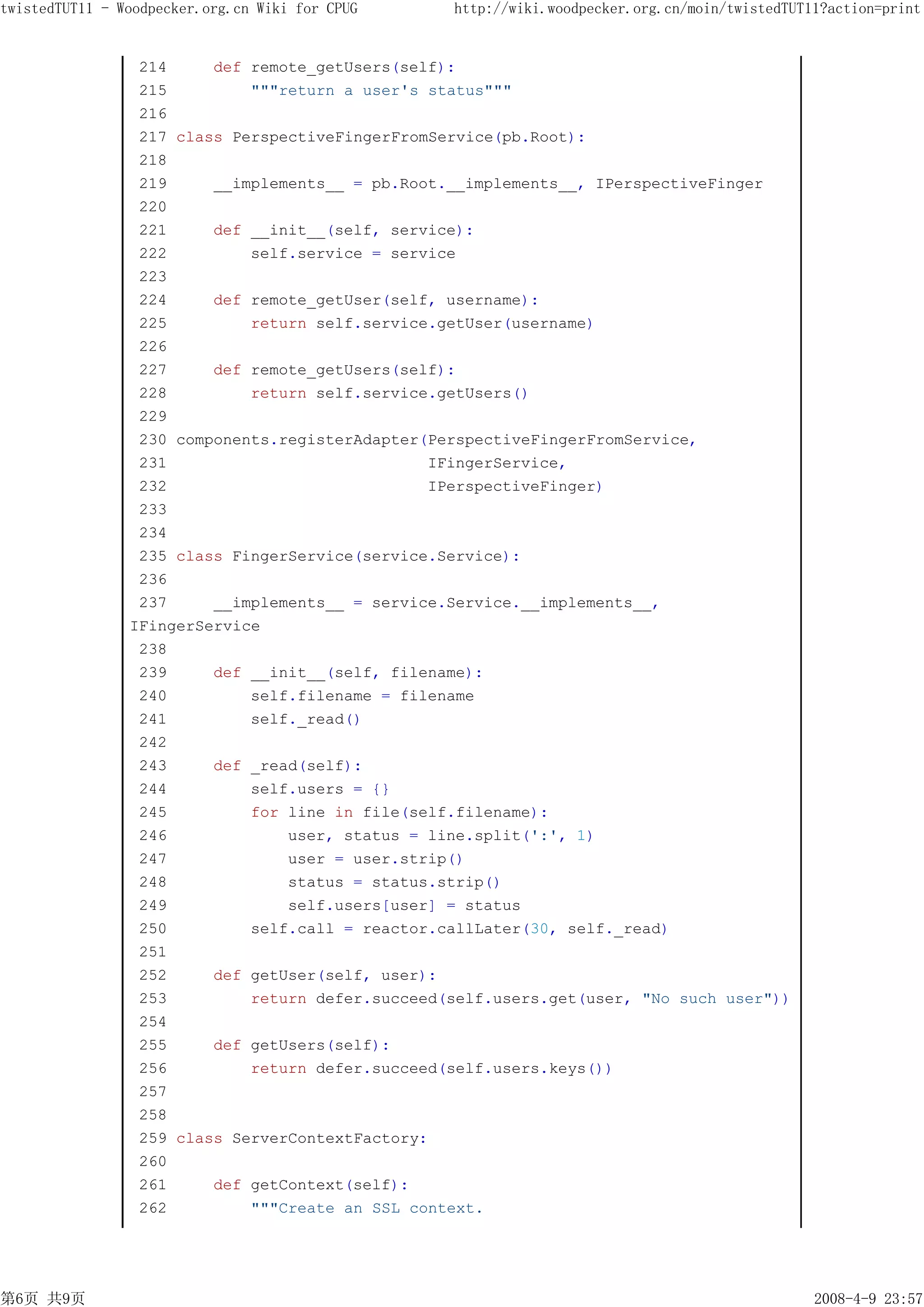 twistedTUT11 - Woodpecker.org.cn Wiki for CPUG    http://wiki.woodpecker.org.cn/moin/twistedTUT11?action=print


                 214     def remote_getUsers(self):
                 215         """return a user's status"""
                 216
                 217 class PerspectiveFingerFromService(pb.Root):
                 218
                 219     __implements__ = pb.Root.__implements__, IPerspectiveFinger
                 220
                 221     def __init__(self, service):
                 222         self.service = service
                 223
                 224     def remote_getUser(self, username):
                 225         return self.service.getUser(username)
                 226
                 227     def remote_getUsers(self):
                 228         return self.service.getUsers()
                 229
                 230 components.registerAdapter(PerspectiveFingerFromService,
                 231                            IFingerService,
                 232                            IPerspectiveFinger)
                 233
                 234
                 235 class FingerService(service.Service):
                 236
                 237     __implements__ = service.Service.__implements__,
                IFingerService
                 238
                 239     def __init__(self, filename):
                 240         self.filename = filename
                 241         self._read()
                 242
                 243     def _read(self):
                 244         self.users = {}
                 245         for line in file(self.filename):
                 246             user, status = line.split(':', 1)
                 247             user = user.strip()
                 248             status = status.strip()
                 249             self.users[user] = status
                 250         self.call = reactor.callLater(30, self._read)
                 251
                 252     def getUser(self, user):
                 253         return defer.succeed(self.users.get(user, "No such user"))
                 254
                 255     def getUsers(self):
                 256         return defer.succeed(self.users.keys())
                 257
                 258
                 259 class ServerContextFactory:
                 260
                 261     def getContext(self):
                 262         """Create an SSL context.




第6页 共9页                                                                                         2008-4-9 23:57
 