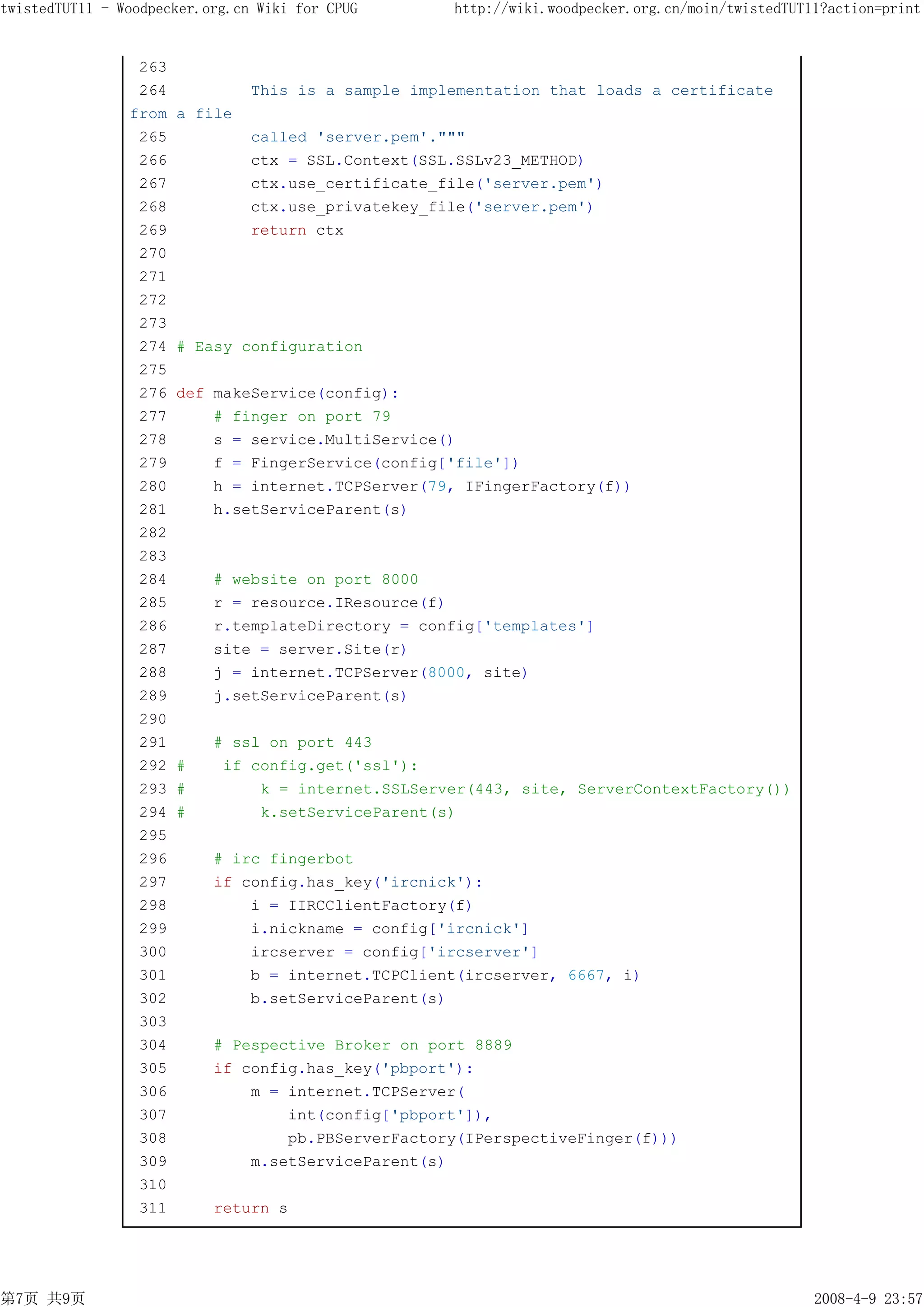 twistedTUT11 - Woodpecker.org.cn Wiki for CPUG       http://wiki.woodpecker.org.cn/moin/twistedTUT11?action=print


                 263
                 264            This is a sample implementation that loads a certificate
                from   a file
                 265            called 'server.pem'."""
                 266            ctx = SSL.Context(SSL.SSLv23_METHOD)
                 267            ctx.use_certificate_file('server.pem')
                 268            ctx.use_privatekey_file('server.pem')
                 269            return ctx
                 270
                 271
                 272
                 273
                 274   # Easy configuration
                 275
                 276   def makeService(config):
                 277       # finger on port 79
                 278       s = service.MultiService()
                 279       f = FingerService(config['file'])
                 280       h = internet.TCPServer(79, IFingerFactory(f))
                 281       h.setServiceParent(s)
                 282
                 283
                 284       # website on port 8000
                 285       r = resource.IResource(f)
                 286       r.templateDirectory = config['templates']
                 287       site = server.Site(r)
                 288       j = internet.TCPServer(8000, site)
                 289       j.setServiceParent(s)
                 290
                 291       # ssl on port 443
                 292   #    if config.get('ssl'):
                 293   #        k = internet.SSLServer(443, site, ServerContextFactory())
                 294   #        k.setServiceParent(s)
                 295
                 296       # irc fingerbot
                 297       if config.has_key('ircnick'):
                 298           i = IIRCClientFactory(f)
                 299           i.nickname = config['ircnick']
                 300           ircserver = config['ircserver']
                 301           b = internet.TCPClient(ircserver, 6667, i)
                 302           b.setServiceParent(s)
                 303
                 304       # Pespective Broker on port 8889
                 305       if config.has_key('pbport'):
                 306           m = internet.TCPServer(
                 307               int(config['pbport']),
                 308               pb.PBServerFactory(IPerspectiveFinger(f)))
                 309           m.setServiceParent(s)
                 310
                 311       return s




第7页 共9页                                                                                            2008-4-9 23:57
 