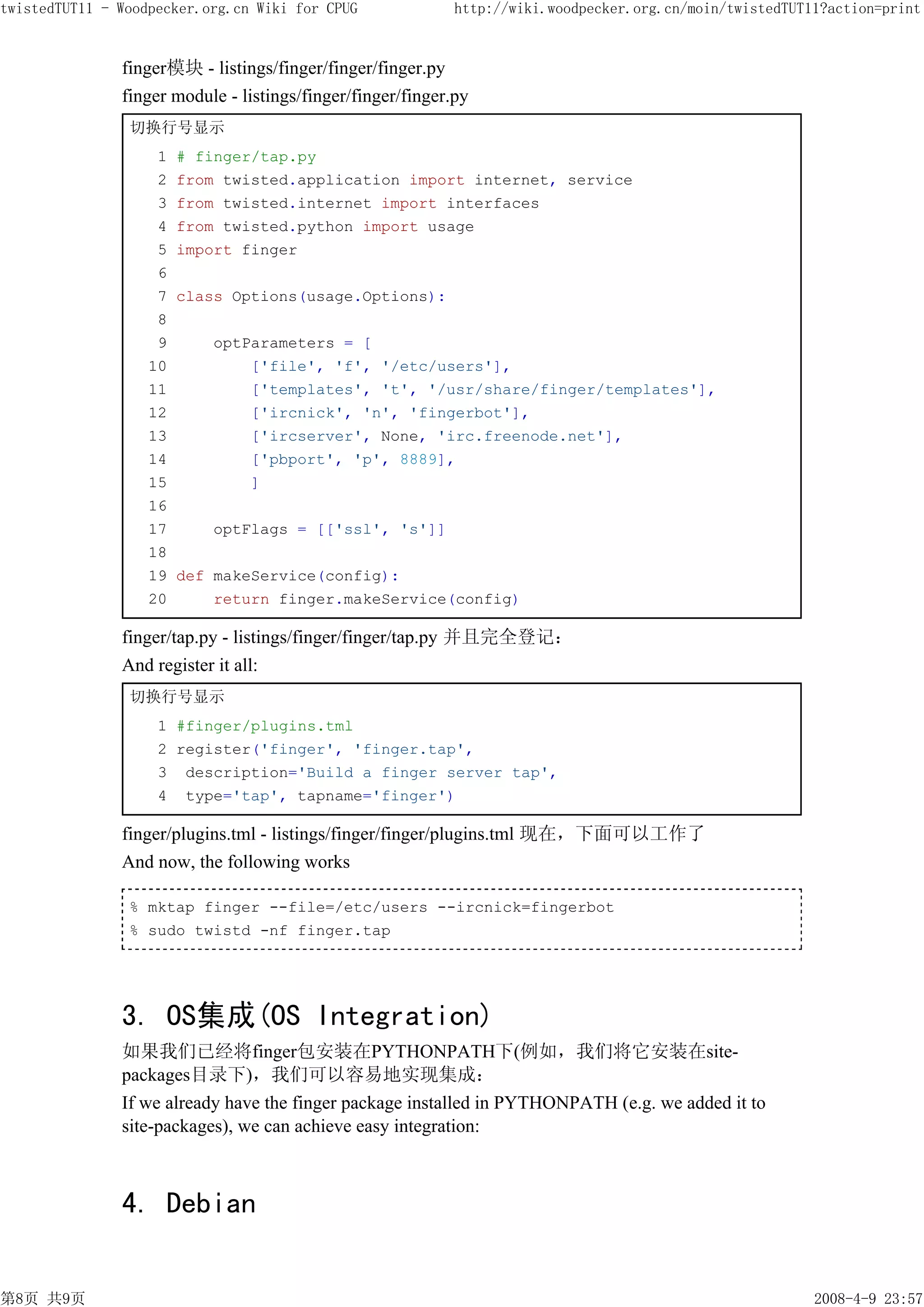twistedTUT11 - Woodpecker.org.cn Wiki for CPUG               http://wiki.woodpecker.org.cn/moin/twistedTUT11?action=print


               finger模块 - listings/finger/finger/finger.py
               finger module - listings/finger/finger/finger.py
                切换行号显示
                    1   # finger/tap.py
                    2   from twisted.application import internet, service
                    3   from twisted.internet import interfaces
                    4   from twisted.python import usage
                    5   import finger
                    6
                    7   class Options(usage.Options):
                    8
                    9      optParameters = [
                   10          ['file', 'f', '/etc/users'],
                   11          ['templates', 't', '/usr/share/finger/templates'],
                   12          ['ircnick', 'n', 'fingerbot'],
                   13          ['ircserver', None, 'irc.freenode.net'],
                   14          ['pbport', 'p', 8889],
                   15          ]
                   16
                   17      optFlags = [['ssl', 's']]
                   18
                   19   def makeService(config):
                   20       return finger.makeService(config)

               finger/tap.py - listings/finger/finger/tap.py 并且完全登记：
               And register it all:
                切换行号显示
                    1 #finger/plugins.tml
                    2 register('finger', 'finger.tap',
                    3 description='Build a finger server tap',
                    4 type='tap', tapname='finger')

               finger/plugins.tml - listings/finger/finger/plugins.tml 现在，下面可以工作了
               And now, the following works

                % mktap finger --file=/etc/users --ircnick=fingerbot
                % sudo twistd -nf finger.tap




               3. OS集成(OS Integration)
               如果我们已经将finger包安装在PYTHONPATH下(例如，我们将它安装在site-
               packages目录下)，我们可以容易地实现集成：
               If we already have the finger package installed in PYTHONPATH (e.g. we added it to
               site-packages), we can achieve easy integration:



               4. Debian


第8页 共9页                                                                                                    2008-4-9 23:57
 
