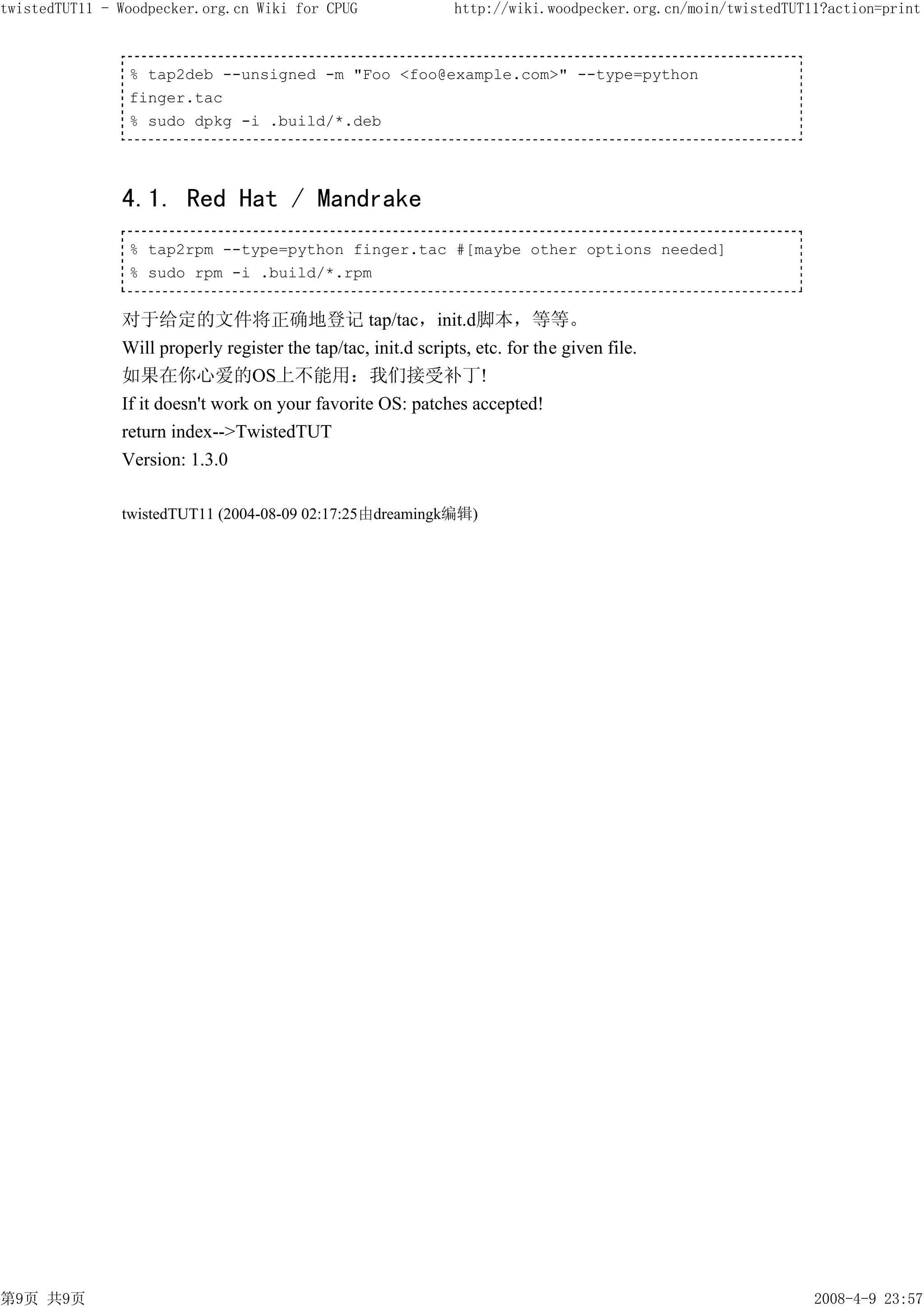 twistedTUT11 - Woodpecker.org.cn Wiki for CPUG                  http://wiki.woodpecker.org.cn/moin/twistedTUT11?action=print



                % tap2deb --unsigned -m "Foo <foo@example.com>" --type=python
                finger.tac
                % sudo dpkg -i .build/*.deb




               4.1. Red Hat / Mandrake
                % tap2rpm --type=python finger.tac #[maybe other options needed]
                % sudo rpm -i .build/*.rpm


               对于给定的文件将正确地登记 tap/tac，init.d脚本，等等。
               Will properly register the tap/tac, init.d scripts, etc. for the given file.
               如果在你心爱的OS上不能用：我们接受补丁!
               If it doesn't work on your favorite OS: patches accepted!
               return index-->TwistedTUT
               Version: 1.3.0

               twistedTUT11 (2004-08-09 02:17:25由dreamingk编辑)




第9页 共9页                                                                                                       2008-4-9 23:57
 