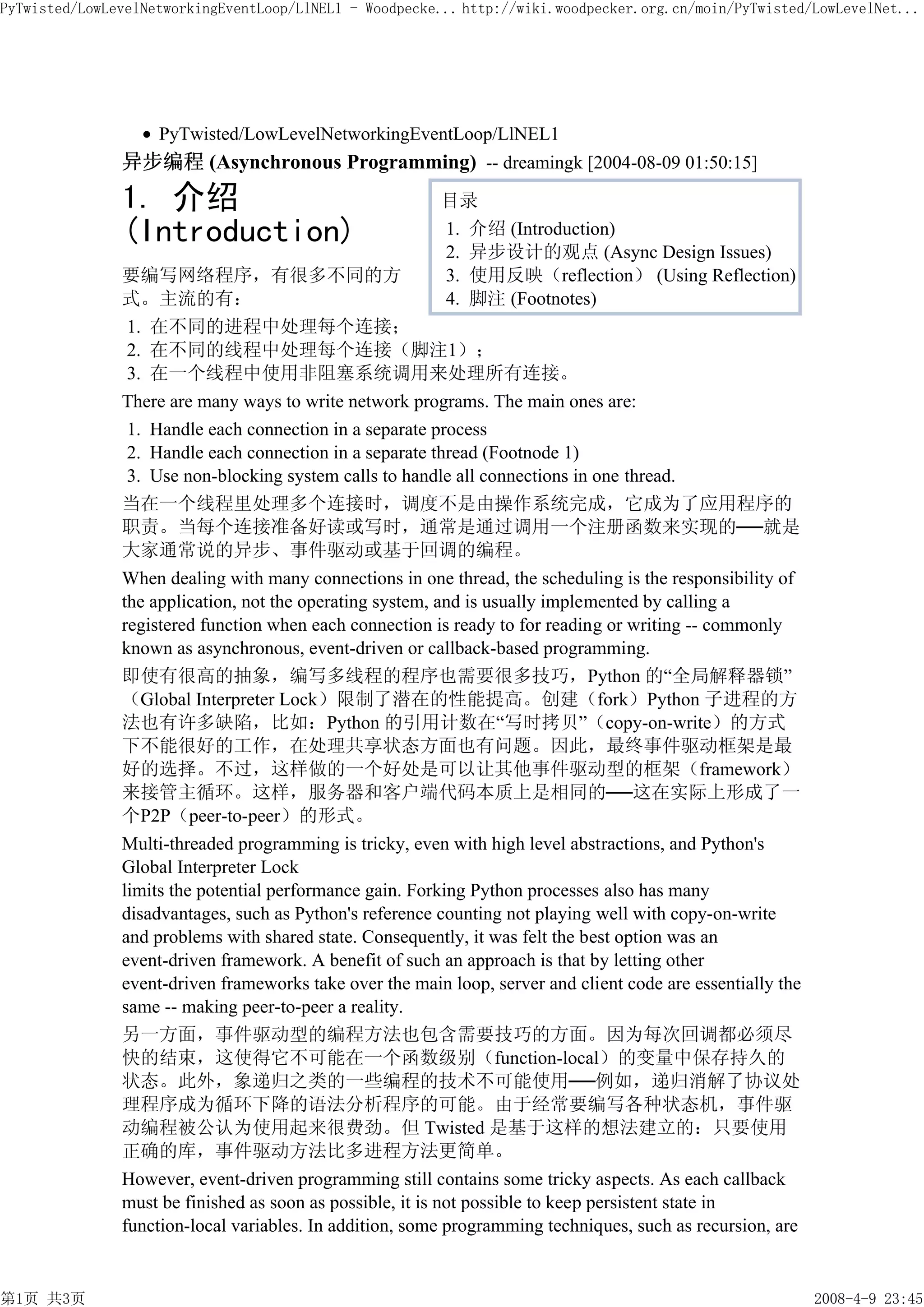 PyTwisted/LowLevelNetworkingEventLoop/LlNEL1 - Woodpecke... http://wiki.woodpecker.org.cn/moin/PyTwisted/LowLevelNet...




                    PyTwisted/LowLevelNetworkingEventLoop/LlNEL1
               异步编程 (Asynchronous Programming) -- dreamingk [2004-08-09 01:50:15]
               1. 介绍                                     目录
               (Introduction)                            1. 介绍 (Introduction)
                                                         2. 异步设计的观点 (Async Design Issues)
               要编写网络程序，有很多不同的方                           3. 使用反映（reflection） (Using Reflection)
               式。主流的有：                                   4. 脚注 (Footnotes)
                1. 在不同的进程中处理每个连接；
                2. 在不同的线程中处理每个连接（脚注1）；
                3. 在一个线程中使用非阻塞系统调用来处理所有连接。
               There are many ways to write network programs. The main ones are:
                1. Handle each connection in a separate process
                2. Handle each connection in a separate thread (Footnode 1)
                3. Use non-blocking system calls to handle all connections in one thread.
               当在一个线程里处理多个连接时，调度不是由操作系统完成，它成为了应用程序的
               职责。当每个连接准备好读或写时，通常是通过调用一个注册函数来实现的──就是
               大家通常说的异步、事件驱动或基于回调的编程。
               When dealing with many connections in one thread, the scheduling is the responsibility of
               the application, not the operating system, and is usually implemented by calling a
               registered function when each connection is ready to for reading or writing -- commonly
               known as asynchronous, event-driven or callback-based programming.
               即使有很高的抽象，编写多线程的程序也需要很多技巧，Python 的“全局解释器锁”
               （Global Interpreter Lock）限制了潜在的性能提高。创建（fork）Python 子进程的方
               法也有许多缺陷，比如：Python 的引用计数在“写时拷贝”（copy-on-write）的方式
               下不能很好的工作，在处理共享状态方面也有问题。因此，最终事件驱动框架是最
               好的选择。不过，这样做的一个好处是可以让其他事件驱动型的框架（framework）
               来接管主循环。这样，服务器和客户端代码本质上是相同的──这在实际上形成了一
               个P2P（peer-to-peer）的形式。
               Multi-threaded programming is tricky, even with high level abstractions, and Python's
               Global Interpreter Lock
               limits the potential performance gain. Forking Python processes also has many
               disadvantages, such as Python's reference counting not playing well with copy-on-write
               and problems with shared state. Consequently, it was felt the best option was an
               event-driven framework. A benefit of such an approach is that by letting other
               event-driven frameworks take over the main loop, server and client code are essentially the
               same -- making peer-to-peer a reality.
               另一方面，事件驱动型的编程方法也包含需要技巧的方面。因为每次回调都必须尽
               快的结束，这使得它不可能在一个函数级别（function-local）的变量中保存持久的
               状态。此外，象递归之类的一些编程的技术不可能使用──例如，递归消解了协议处
               理程序成为循环下降的语法分析程序的可能。由于经常要编写各种状态机，事件驱
               动编程被公认为使用起来很费劲。但 Twisted 是基于这样的想法建立的：只要使用
               正确的库，事件驱动方法比多进程方法更简单。
               However, event-driven programming still contains some tricky aspects. As each callback
               must be finished as soon as possible, it is not possible to keep persistent state in
               function-local variables. In addition, some programming techniques, such as recursion, are


第1页 共3页                                                                                                      2008-4-9 23:45
 