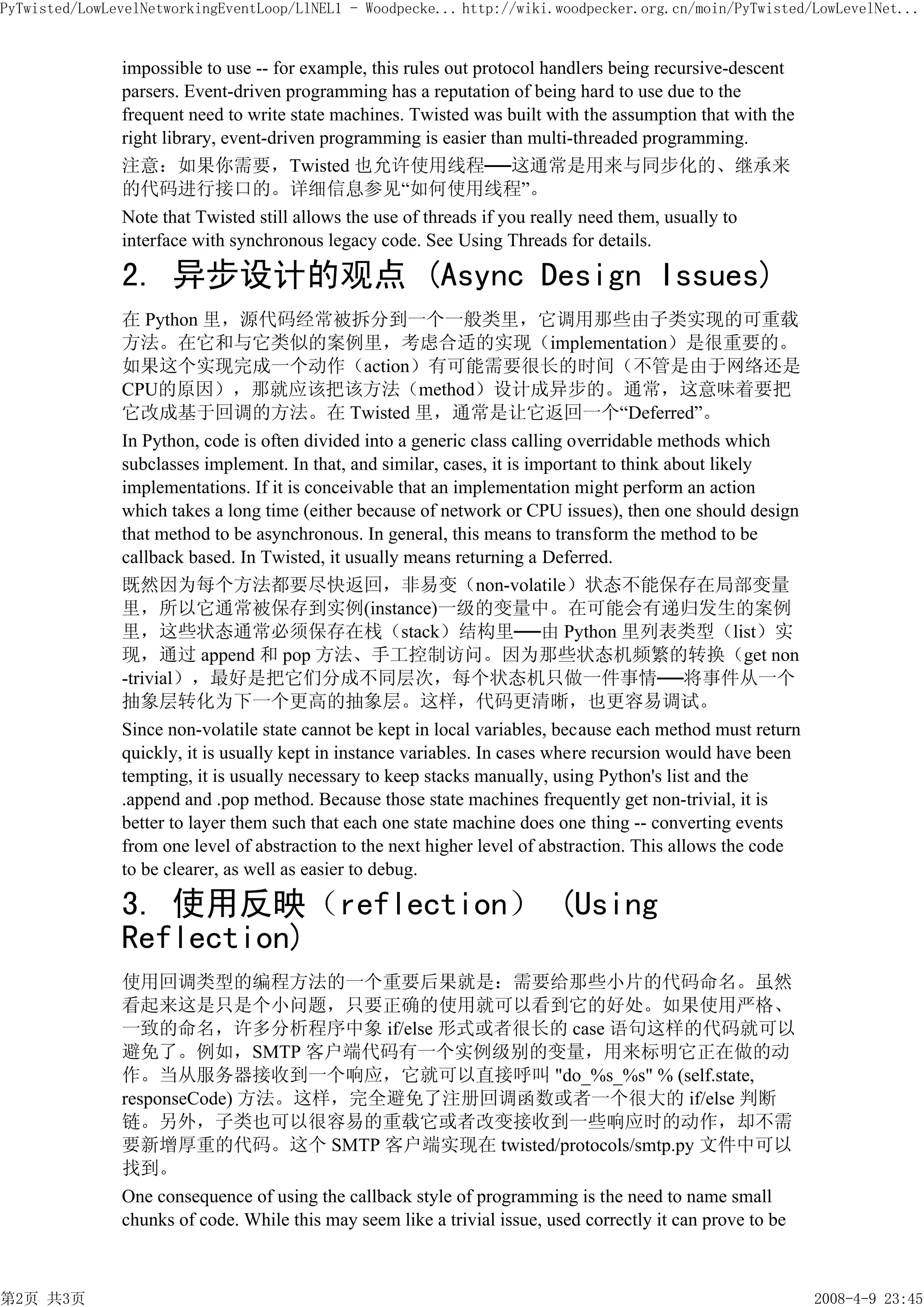 PyTwisted/LowLevelNetworkingEventLoop/LlNEL1 - Woodpecke... http://wiki.woodpecker.org.cn/moin/PyTwisted/LowLevelNet...


               impossible to use -- for example, this rules out protocol handlers being recursive-descent
               parsers. Event-driven programming has a reputation of being hard to use due to the
               frequent need to write state machines. Twisted was built with the assumption that with the
               right library, event-driven programming is easier than multi-threaded programming.
               注意：如果你需要，Twisted 也允许使用线程──这通常是用来与同步化的、继承来
               的代码进行接口的。详细信息参见“如何使用线程”。
               Note that Twisted still allows the use of threads if you really need them, usually to
               interface with synchronous legacy code. See Using Threads for details.

               2. 异步设计的观点 (Async Design Issues)
               在 Python 里，源代码经常被拆分到一个一般类里，它调用那些由子类实现的可重载
               方法。在它和与它类似的案例里，考虑合适的实现（implementation）是很重要的。
               如果这个实现完成一个动作（action）有可能需要很长的时间（不管是由于网络还是
               CPU的原因），那就应该把该方法（method）设计成异步的。通常，这意味着要把
               它改成基于回调的方法。在 Twisted 里，通常是让它返回一个“Deferred”。
               In Python, code is often divided into a generic class calling overridable methods which
               subclasses implement. In that, and similar, cases, it is important to think about likely
               implementations. If it is conceivable that an implementation might perform an action
               which takes a long time (either because of network or CPU issues), then one should design
               that method to be asynchronous. In general, this means to transform the method to be
               callback based. In Twisted, it usually means returning a Deferred.
               既然因为每个方法都要尽快返回，非易变（non-volatile）状态不能保存在局部变量
               里，所以它通常被保存到实例(instance)一级的变量中。在可能会有递归发生的案例
               里，这些状态通常必须保存在栈（stack）结构里──由 Python 里列表类型（list）实
               现，通过 append 和 pop 方法、手工控制访问。因为那些状态机频繁的转换（get non
               -trivial），最好是把它们分成不同层次，每个状态机只做一件事情──将事件从一个
               抽象层转化为下一个更高的抽象层。这样，代码更清晰，也更容易调试。
               Since non-volatile state cannot be kept in local variables, because each method must return
               quickly, it is usually kept in instance variables. In cases where recursion would have been
               tempting, it is usually necessary to keep stacks manually, using Python's list and the
               .append and .pop method. Because those state machines frequently get non-trivial, it is
               better to layer them such that each one state machine does one thing -- converting events
               from one level of abstraction to the next higher level of abstraction. This allows the code
               to be clearer, as well as easier to debug.

               3. 使用反映（reflection） (Using
               Reflection)
               使用回调类型的编程方法的一个重要后果就是：需要给那些小片的代码命名。虽然
               看起来这是只是个小问题，只要正确的使用就可以看到它的好处。如果使用严格、
               一致的命名，许多分析程序中象 if/else 形式或者很长的 case 语句这样的代码就可以
               避免了。例如，SMTP 客户端代码有一个实例级别的变量，用来标明它正在做的动
               作。当从服务器接收到一个响应，它就可以直接呼叫 "do_%s_%s" % (self.state,
               responseCode) 方法。这样，完全避免了注册回调函数或者一个很大的 if/else 判断
               链。另外，子类也可以很容易的重载它或者改变接收到一些响应时的动作，却不需
               要新增厚重的代码。这个 SMTP 客户端实现在 twisted/protocols/smtp.py 文件中可以
               找到。
               One consequence of using the callback style of programming is the need to name small
               chunks of code. While this may seem like a trivial issue, used correctly it can prove to be



第2页 共3页                                                                                                      2008-4-9 23:45
 