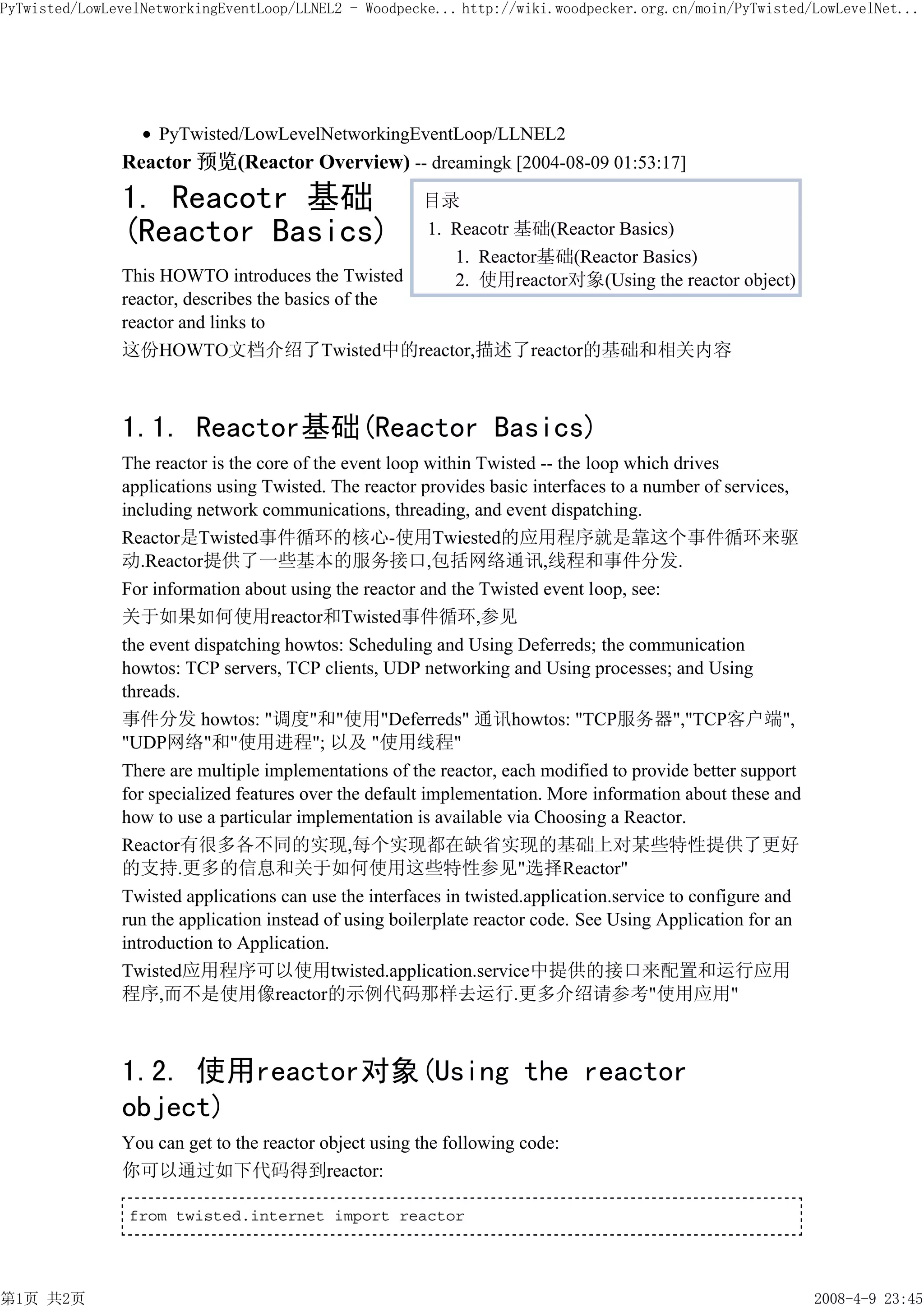 PyTwisted/LowLevelNetworkingEventLoop/LLNEL2 - Woodpecke... http://wiki.woodpecker.org.cn/moin/PyTwisted/LowLevelNet...




                    PyTwisted/LowLevelNetworkingEventLoop/LLNEL2
               Reactor 预览(Reactor Overview) -- dreamingk [2004-08-09 01:53:17]
               1. Reacotr 基础                           目录
               (Reactor Basics)                        1. Reacotr 基础(Reactor Basics)
                                                          1. Reactor基础(Reactor Basics)
               This HOWTO introduces the Twisted          2. 使用reactor对象(Using the reactor object)
               reactor, describes the basics of the
               reactor and links to
               这份HOWTO文档介绍了Twisted中的reactor,描述了reactor的基础和相关内容



               1.1. Reactor基础(Reactor Basics)
               The reactor is the core of the event loop within Twisted -- the loop which drives
               applications using Twisted. The reactor provides basic interfaces to a number of services,
               including network communications, threading, and event dispatching.
               Reactor是Twisted事件循环的核心-使用Twiested的应用程序就是靠这个事件循环来驱
               动.Reactor提供了一些基本的服务接口,包括网络通讯,线程和事件分发.
               For information about using the reactor and the Twisted event loop, see:
               关于如果如何使用reactor和Twisted事件循环,参见
               the event dispatching howtos: Scheduling and Using Deferreds; the communication
               howtos: TCP servers, TCP clients, UDP networking and Using processes; and Using
               threads.
               事件分发 howtos: "调度"和"使用"Deferreds" 通讯howtos: "TCP服务器","TCP客户端",
               "UDP网络"和"使用进程"; 以及 "使用线程"
               There are multiple implementations of the reactor, each modified to provide better support
               for specialized features over the default implementation. More information about these and
               how to use a particular implementation is available via Choosing a Reactor.
               Reactor有很多各不同的实现,每个实现都在缺省实现的基础上对某些特性提供了更好
               的支持.更多的信息和关于如何使用这些特性参见"选择Reactor"
               Twisted applications can use the interfaces in twisted.application.service to configure and
               run the application instead of using boilerplate reactor code. See Using Application for an
               introduction to Application.
               Twisted应用程序可以使用twisted.application.service中提供的接口来配置和运行应用
               程序,而不是使用像reactor的示例代码那样去运行.更多介绍请参考"使用应用"



               1.2. 使用reactor对象(Using the reactor
               object)
               You can get to the reactor object using the following code:
               你可以通过如下代码得到reactor:

                from twisted.internet import reactor




第1页 共2页                                                                                                      2008-4-9 23:45
 
