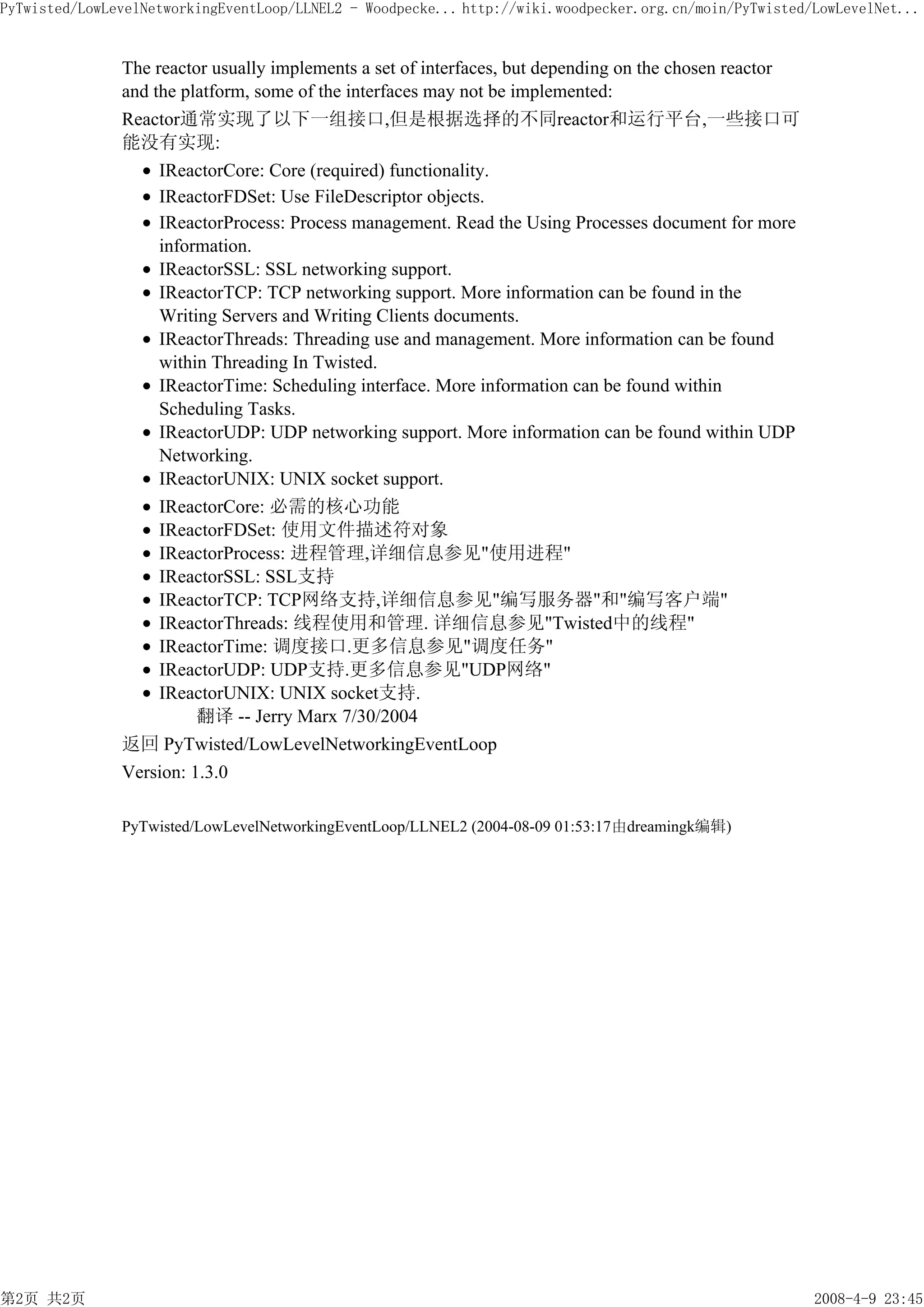 PyTwisted/LowLevelNetworkingEventLoop/LLNEL2 - Woodpecke... http://wiki.woodpecker.org.cn/moin/PyTwisted/LowLevelNet...


               The reactor usually implements a set of interfaces, but depending on the chosen reactor
               and the platform, some of the interfaces may not be implemented:
               Reactor通常实现了以下一组接口,但是根据选择的不同reactor和运行平台,一些接口可
               能没有实现:
                    IReactorCore: Core (required) functionality.
                    IReactorFDSet: Use FileDescriptor objects.
                    IReactorProcess: Process management. Read the Using Processes document for more
                    information.
                    IReactorSSL: SSL networking support.
                    IReactorTCP: TCP networking support. More information can be found in the
                    Writing Servers and Writing Clients documents.
                    IReactorThreads: Threading use and management. More information can be found
                    within Threading In Twisted.
                    IReactorTime: Scheduling interface. More information can be found within
                    Scheduling Tasks.
                    IReactorUDP: UDP networking support. More information can be found within UDP
                    Networking.
                    IReactorUNIX: UNIX socket support.
                    IReactorCore: 必需的核心功能
                    IReactorFDSet: 使用文件描述符对象
                    IReactorProcess: 进程管理,详细信息参见"使用进程"
                    IReactorSSL: SSL支持
                    IReactorTCP: TCP网络支持,详细信息参见"编写服务器"和"编写客户端"
                    IReactorThreads: 线程使用和管理. 详细信息参见"Twisted中的线程"
                    IReactorTime: 调度接口.更多信息参见"调度任务"
                    IReactorUDP: UDP支持.更多信息参见"UDP网络"
                    IReactorUNIX: UNIX socket支持.
                         翻译 -- Jerry Marx 7/30/2004
               返回 PyTwisted/LowLevelNetworkingEventLoop
               Version: 1.3.0

               PyTwisted/LowLevelNetworkingEventLoop/LLNEL2 (2004-08-09 01:53:17由dreamingk编辑)




第2页 共2页                                                                                                  2008-4-9 23:45
 