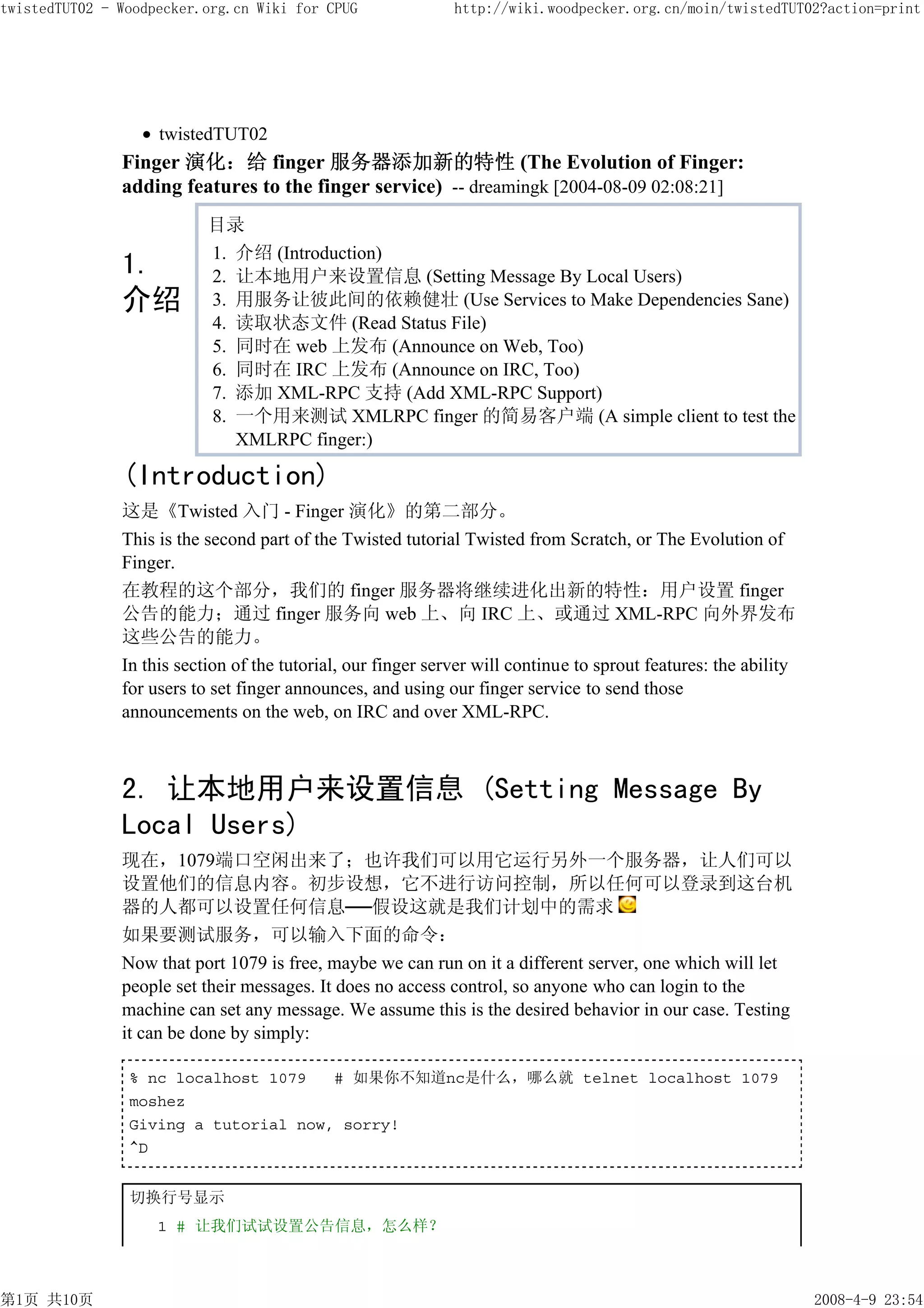 twistedTUT02 - Woodpecker.org.cn Wiki for CPUG                http://wiki.woodpecker.org.cn/moin/twistedTUT02?action=print




                    twistedTUT02
               Finger 演化：给 finger 服务器添加新的特性 (The Evolution of Finger:
               adding features to the finger service) -- dreamingk [2004-08-09 02:08:21]
                           目录
                           1. 介绍 (Introduction)
               1.          2. 让本地用户来设置信息 (Setting Message By Local Users)
               介绍          3. 用服务让彼此间的依赖健壮 (Use Services to Make Dependencies Sane)
                           4. 读取状态文件 (Read Status File)
                           5. 同时在 web 上发布 (Announce on Web, Too)
                           6. 同时在 IRC 上发布 (Announce on IRC, Too)
                           7. 添加 XML-RPC 支持 (Add XML-RPC Support)
                           8. 一个用来测试 XMLRPC finger 的简易客户端 (A simple client to test the
                              XMLRPC finger:)

               (Introduction)
               这是《Twisted 入门 - Finger 演化》的第二部分。
               This is the second part of the Twisted tutorial Twisted from Scratch, or The Evolution of
               Finger.
               在教程的这个部分，我们的 finger 服务器将继续进化出新的特性：用户设置 finger
               公告的能力；通过 finger 服务向 web 上、向 IRC 上、或通过 XML-RPC 向外界发布
               这些公告的能力。
               In this section of the tutorial, our finger server will continue to sprout features: the ability
               for users to set finger announces, and using our finger service to send those
               announcements on the web, on IRC and over XML-RPC.



               2. 让本地用户来设置信息 (Setting Message By
               Local Users)
               现在，1079端口空闲出来了；也许我们可以用它运行另外一个服务器，让人们可以
               设置他们的信息内容。初步设想，它不进行访问控制，所以任何可以登录到这台机
               器的人都可以设置任何信息──假设这就是我们计划中的需求
               如果要测试服务，可以输入下面的命令：
               Now that port 1079 is free, maybe we can run on it a different server, one which will let
               people set their messages. It does no access control, so anyone who can login to the
               machine can set any message. We assume this is the desired behavior in our case. Testing
               it can be done by simply:

                % nc localhost 1079   # 如果你不知道nc是什么，哪么就 telnet localhost 1079
                moshez
                Giving a tutorial now, sorry!
                ^D


                切换行号显示
                    1 # 让我们试试设置公告信息，怎么样？



第1页 共10页                                                                                                          2008-4-9 23:54
 