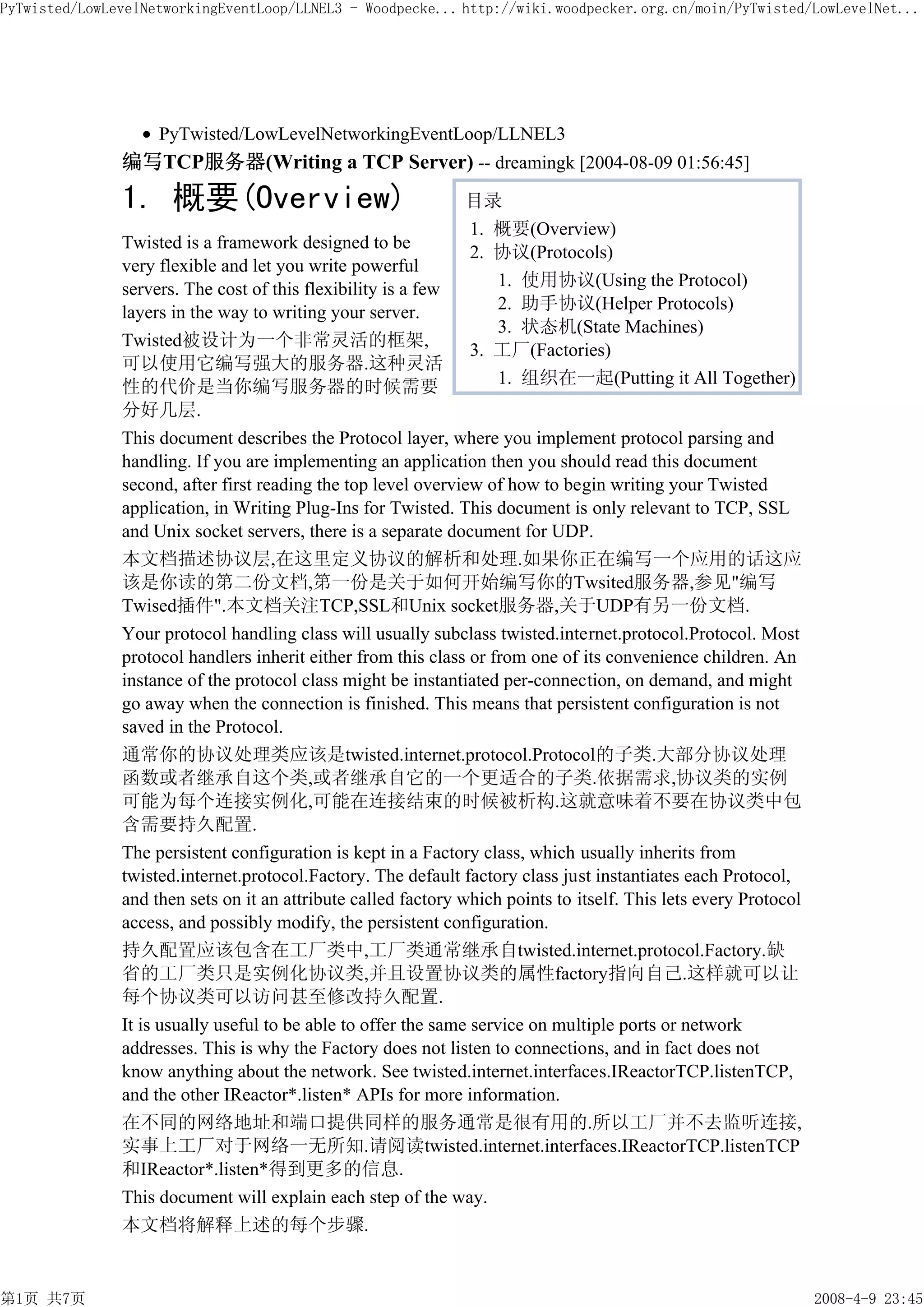 PyTwisted/LowLevelNetworkingEventLoop/LLNEL3 - Woodpecke... http://wiki.woodpecker.org.cn/moin/PyTwisted/LowLevelNet...




                    PyTwisted/LowLevelNetworkingEventLoop/LLNEL3
               编写TCP服务器(Writing a TCP Server) -- dreamingk [2004-08-09 01:56:45]
               1. 概要(Overview)                                 目录
                                                               1. 概要(Overview)
               Twisted is a framework designed to be
                                                               2. 协议(Protocols)
               very flexible and let you write powerful
               servers. The cost of this flexibility is a few     1. 使用协议(Using the Protocol)
               layers in the way to writing your server.          2. 助手协议(Helper Protocols)
                                                                  3. 状态机(State Machines)
               Twisted被设计为一个非常灵活的框架,
                                                               3. 工厂(Factories)
               可以使用它编写强大的服务器.这种灵活
               性的代价是当你编写服务器的时候需要                                  1. 组织在一起(Putting it All Together)
               分好几层.
               This document describes the Protocol layer, where you implement protocol parsing and
               handling. If you are implementing an application then you should read this document
               second, after first reading the top level overview of how to begin writing your Twisted
               application, in Writing Plug-Ins for Twisted. This document is only relevant to TCP, SSL
               and Unix socket servers, there is a separate document for UDP.
               本文档描述协议层,在这里定义协议的解析和处理.如果你正在编写一个应用的话这应
               该是你读的第二份文档,第一份是关于如何开始编写你的Twsited服务器,参见"编写
               Twised插件".本文档关注TCP,SSL和Unix socket服务器,关于UDP有另一份文档.
               Your protocol handling class will usually subclass twisted.internet.protocol.Protocol. Most
               protocol handlers inherit either from this class or from one of its convenience children. An
               instance of the protocol class might be instantiated per-connection, on demand, and might
               go away when the connection is finished. This means that persistent configuration is not
               saved in the Protocol.
               通常你的协议处理类应该是twisted.internet.protocol.Protocol的子类.大部分协议处理
               函数或者继承自这个类,或者继承自它的一个更适合的子类.依据需求,协议类的实例
               可能为每个连接实例化,可能在连接结束的时候被析构.这就意味着不要在协议类中包
               含需要持久配置.
               The persistent configuration is kept in a Factory class, which usually inherits from
               twisted.internet.protocol.Factory. The default factory class just instantiates each Protocol,
               and then sets on it an attribute called factory which points to itself. This lets every Protocol
               access, and possibly modify, the persistent configuration.
               持久配置应该包含在工厂类中,工厂类通常继承自twisted.internet.protocol.Factory.缺
               省的工厂类只是实例化协议类,并且设置协议类的属性factory指向自己.这样就可以让
               每个协议类可以访问甚至修改持久配置.
               It is usually useful to be able to offer the same service on multiple ports or network
               addresses. This is why the Factory does not listen to connections, and in fact does not
               know anything about the network. See twisted.internet.interfaces.IReactorTCP.listenTCP,
               and the other IReactor*.listen* APIs for more information.
               在不同的网络地址和端口提供同样的服务通常是很有用的.所以工厂并不去监听连接,
               实事上工厂对于网络一无所知.请阅读twisted.internet.interfaces.IReactorTCP.listenTCP
               和IReactor*.listen*得到更多的信息.
               This document will explain each step of the way.
               本文档将解释上述的每个步骤.


第1页 共7页                                                                                                           2008-4-9 23:45
 