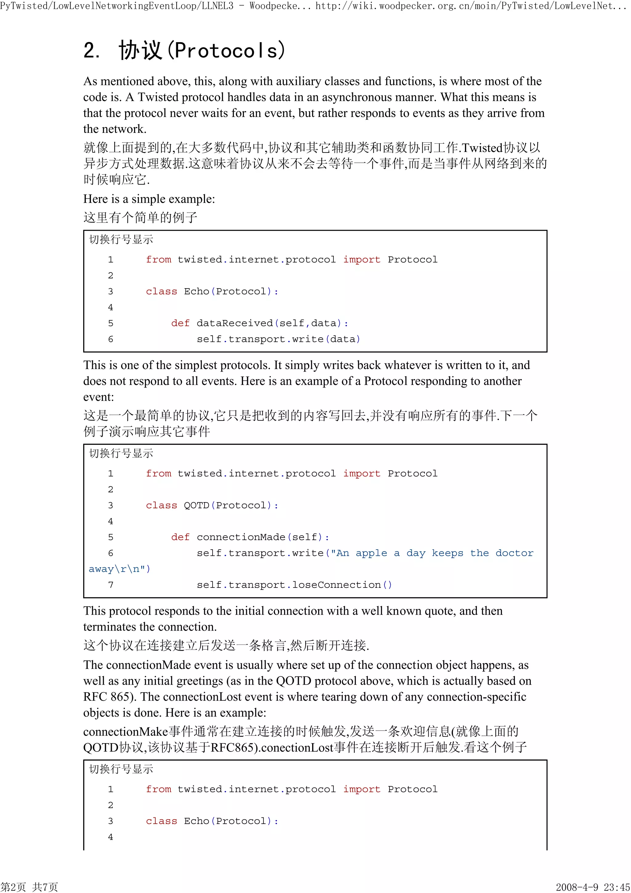 PyTwisted/LowLevelNetworkingEventLoop/LLNEL3 - Woodpecke... http://wiki.woodpecker.org.cn/moin/PyTwisted/LowLevelNet...



               2. 协议(Protocols)
               As mentioned above, this, along with auxiliary classes and functions, is where most of the
               code is. A Twisted protocol handles data in an asynchronous manner. What this means is
               that the protocol never waits for an event, but rather responds to events as they arrive from
               the network.
               就像上面提到的,在大多数代码中,协议和其它辅助类和函数协同工作.Twisted协议以
               异步方式处理数据.这意味着协议从来不会去等待一个事件,而是当事件从网络到来的
               时候响应它.
               Here is a simple example:
               这里有个简单的例子
                切换行号显示
                    1      from twisted.internet.protocol import Protocol
                    2
                    3      class Echo(Protocol):
                    4
                    5           def dataReceived(self,data):
                    6               self.transport.write(data)

               This is one of the simplest protocols. It simply writes back whatever is written to it, and
               does not respond to all events. Here is an example of a Protocol responding to another
               event:
               这是一个最简单的协议,它只是把收到的内容写回去,并没有响应所有的事件.下一个
               例子演示响应其它事件
                切换行号显示
                   1     from twisted.internet.protocol import Protocol
                   2
                   3     class QOTD(Protocol):
                   4
                   5         def connectionMade(self):
                   6             self.transport.write("An apple a day keeps the doctor
                awayrn")
                   7             self.transport.loseConnection()

               This protocol responds to the initial connection with a well known quote, and then
               terminates the connection.
               这个协议在连接建立后发送一条格言,然后断开连接.
               The connectionMade event is usually where set up of the connection object happens, as
               well as any initial greetings (as in the QOTD protocol above, which is actually based on
               RFC 865). The connectionLost event is where tearing down of any connection-specific
               objects is done. Here is an example:
               connectionMake事件通常在建立连接的时候触发,发送一条欢迎信息(就像上面的
               QOTD协议,该协议基于RFC865).conectionLost事件在连接断开后触发.看这个例子
                切换行号显示
                    1      from twisted.internet.protocol import Protocol
                    2
                    3      class Echo(Protocol):
                    4



第2页 共7页                                                                                                        2008-4-9 23:45
 