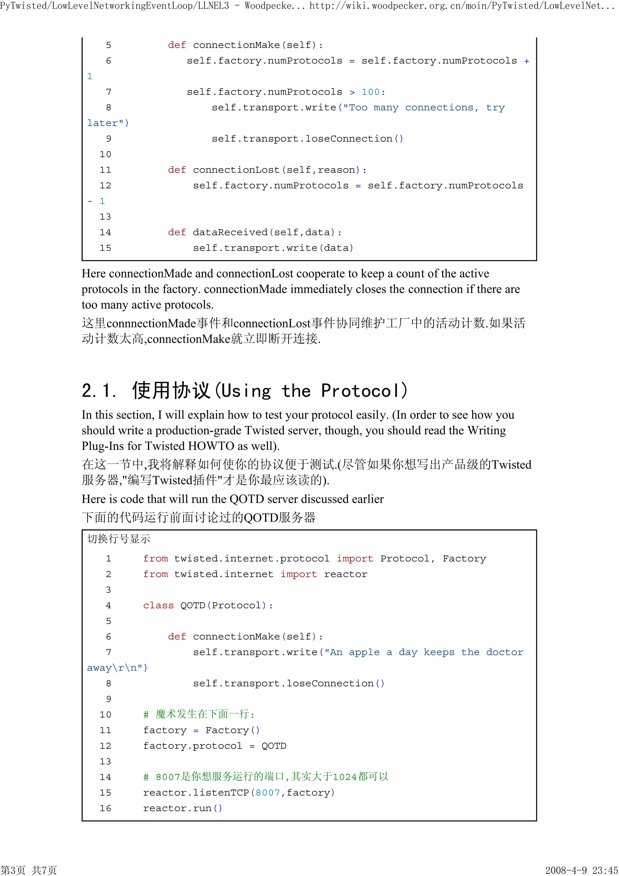 PyTwisted/LowLevelNetworkingEventLoop/LLNEL3 - Woodpecke... http://wiki.woodpecker.org.cn/moin/PyTwisted/LowLevelNet...


                    5           def connectionMake(self):
                    6              self.factory.numProtocols = self.factory.numProtocols +
                1
                   7                self.factory.numProtocols > 100:
                   8                    self.transport.write("Too many connections, try
                later")
                   9                     self.transport.loseConnection()
                  10
                  11            def connectionLost(self,reason):
                  12                self.factory.numProtocols = self.factory.numProtocols
                - 1
                  13
                  14            def dataReceived(self,data):
                  15                self.transport.write(data)

               Here connectionMade and connectionLost cooperate to keep a count of the active
               protocols in the factory. connectionMade immediately closes the connection if there are
               too many active protocols.
               这里connnectionMade事件和connectionLost事件协同维护工厂中的活动计数.如果活
               动计数太高,connectionMake就立即断开连接.



               2.1. 使用协议(Using the Protocol)
               In this section, I will explain how to test your protocol easily. (In order to see how you
               should write a production-grade Twisted server, though, you should read the Writing
               Plug-Ins for Twisted HOWTO as well).
               在这一节中,我将解释如何使你的协议便于测试.(尽管如果你想写出产品级的Twisted
               服务器,"编写Twisted插件"才是你最应该读的).
               Here is code that will run the QOTD server discussed earlier
               下面的代码运行前面讨论过的QOTD服务器
                切换行号显示
                   1     from twisted.internet.protocol import Protocol, Factory
                   2     from twisted.internet import reactor
                   3
                   4     class QOTD(Protocol):
                   5
                   6         def connectionMake(self):
                   7             self.transport.write("An apple a day keeps the doctor
                awayrn")
                   8             self.transport.loseConnection()
                   9
                  10     # 魔术发生在下面一行:
                  11     factory = Factory()
                  12     factory.protocol = QOTD
                  13
                  14     # 8007是你想服务运行的端口,其实大于1024都可以
                  15     reactor.listenTCP(8007,factory)
                  16     reactor.run()




第3页 共7页                                                                                                     2008-4-9 23:45
 
