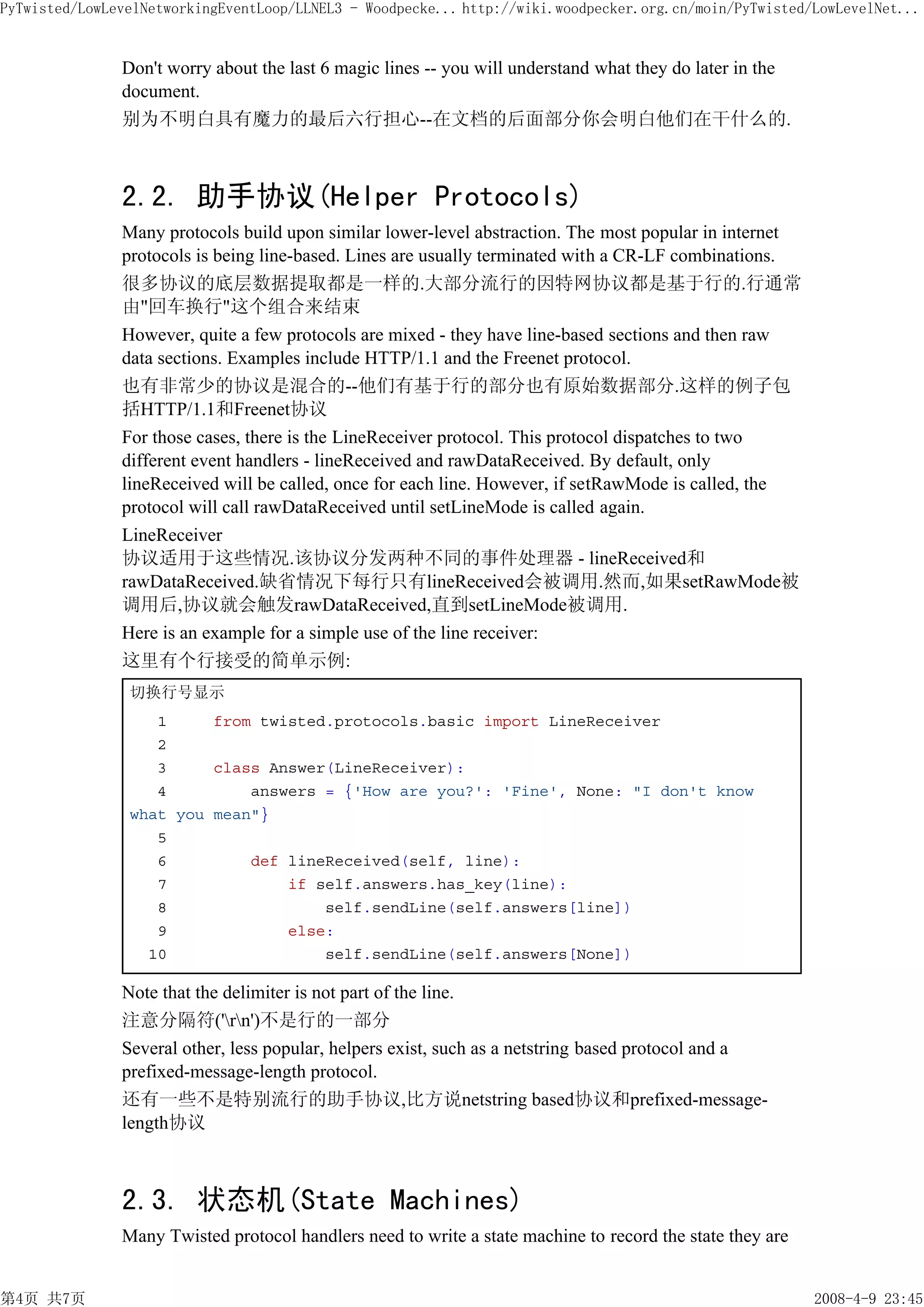 PyTwisted/LowLevelNetworkingEventLoop/LLNEL3 - Woodpecke... http://wiki.woodpecker.org.cn/moin/PyTwisted/LowLevelNet...


               Don't worry about the last 6 magic lines -- you will understand what they do later in the
               document.
               别为不明白具有魔力的最后六行担心--在文档的后面部分你会明白他们在干什么的.



               2.2. 助手协议(Helper Protocols)
               Many protocols build upon similar lower-level abstraction. The most popular in internet
               protocols is being line-based. Lines are usually terminated with a CR-LF combinations.
               很多协议的底层数据提取都是一样的.大部分流行的因特网协议都是基于行的.行通常
               由"回车换行"这个组合来结束
               However, quite a few protocols are mixed - they have line-based sections and then raw
               data sections. Examples include HTTP/1.1 and the Freenet protocol.
               也有非常少的协议是混合的--他们有基于行的部分也有原始数据部分.这样的例子包
               括HTTP/1.1和Freenet协议
               For those cases, there is the LineReceiver protocol. This protocol dispatches to two
               different event handlers - lineReceived and rawDataReceived. By default, only
               lineReceived will be called, once for each line. However, if setRawMode is called, the
               protocol will call rawDataReceived until setLineMode is called again.
               LineReceiver
               协议适用于这些情况.该协议分发两种不同的事件处理器 - lineReceived和
               rawDataReceived.缺省情况下每行只有lineReceived会被调用.然而,如果setRawMode被
               调用后,协议就会触发rawDataReceived,直到setLineMode被调用.
               Here is an example for a simple use of the line receiver:
               这里有个行接受的简单示例:
                切换行号显示
                   1     from twisted.protocols.basic import LineReceiver
                   2
                   3     class Answer(LineReceiver):
                   4         answers = {'How are you?': 'Fine', None: "I don't know
                what you mean"}
                   5
                   6         def lineReceived(self, line):
                   7             if self.answers.has_key(line):
                   8                 self.sendLine(self.answers[line])
                   9             else:
                  10                 self.sendLine(self.answers[None])

               Note that the delimiter is not part of the line.
               注意分隔符('rn')不是行的一部分
               Several other, less popular, helpers exist, such as a netstring based protocol and a
               prefixed-message-length protocol.
               还有一些不是特别流行的助手协议,比方说netstring based协议和prefixed-message-
               length协议



               2.3. 状态机(State Machines)
               Many Twisted protocol handlers need to write a state machine to record the state they are


第4页 共7页                                                                                                    2008-4-9 23:45
 