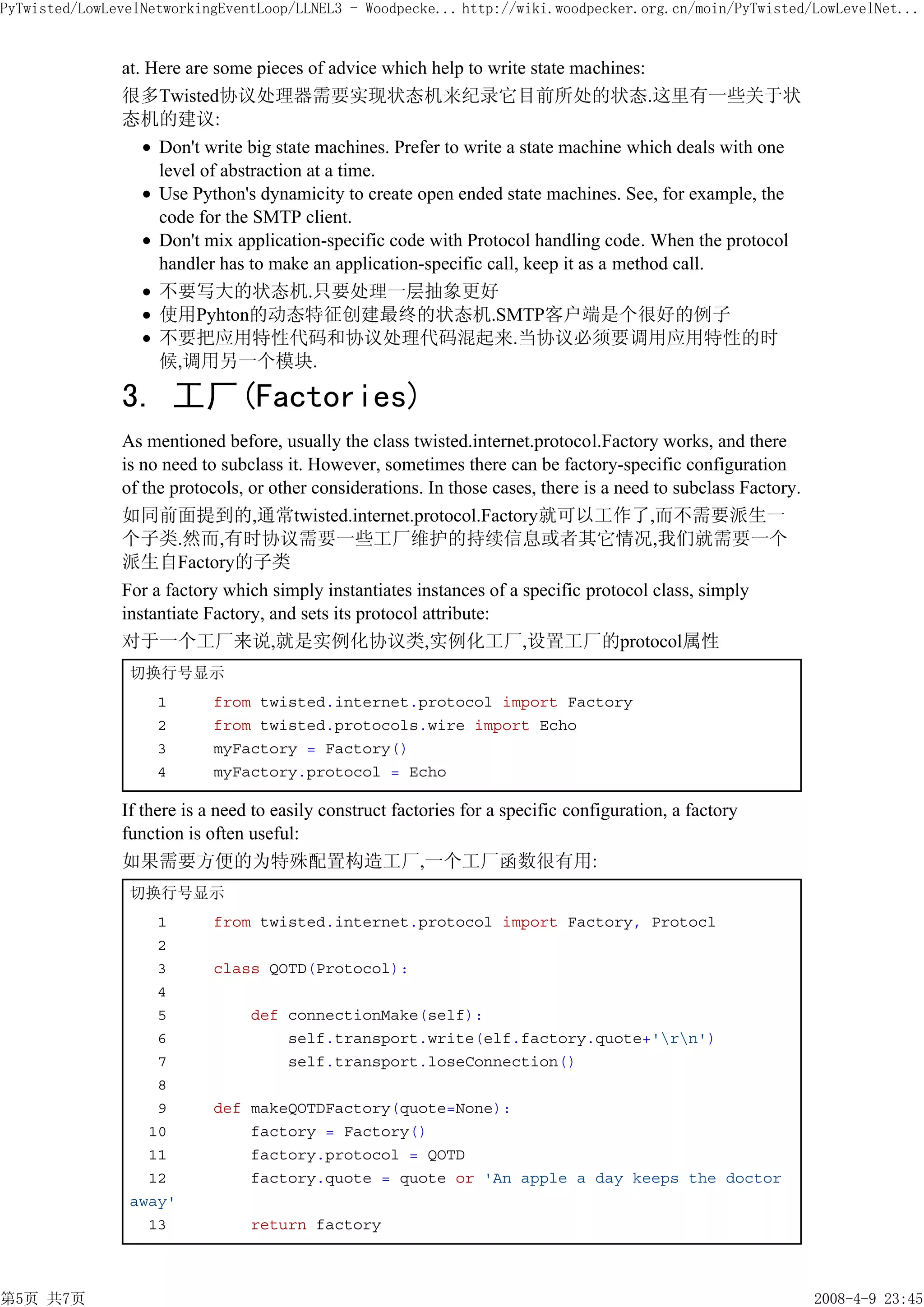 PyTwisted/LowLevelNetworkingEventLoop/LLNEL3 - Woodpecke... http://wiki.woodpecker.org.cn/moin/PyTwisted/LowLevelNet...


               at. Here are some pieces of advice which help to write state machines:
               很多Twisted协议处理器需要实现状态机来纪录它目前所处的状态.这里有一些关于状
               态机的建议:
                    Don't write big state machines. Prefer to write a state machine which deals with one
                    level of abstraction at a time.
                    Use Python's dynamicity to create open ended state machines. See, for example, the
                    code for the SMTP client.
                    Don't mix application-specific code with Protocol handling code. When the protocol
                    handler has to make an application-specific call, keep it as a method call.
                    不要写大的状态机.只要处理一层抽象更好
                    使用Pyhton的动态特征创建最终的状态机.SMTP客户端是个很好的例子
                    不要把应用特性代码和协议处理代码混起来.当协议必须要调用应用特性的时
                    候,调用另一个模块.

               3. 工厂(Factories)
               As mentioned before, usually the class twisted.internet.protocol.Factory works, and there
               is no need to subclass it. However, sometimes there can be factory-specific configuration
               of the protocols, or other considerations. In those cases, there is a need to subclass Factory.
               如同前面提到的,通常twisted.internet.protocol.Factory就可以工作了,而不需要派生一
               个子类.然而,有时协议需要一些工厂维护的持续信息或者其它情况,我们就需要一个
               派生自Factory的子类
               For a factory which simply instantiates instances of a specific protocol class, simply
               instantiate Factory, and sets its protocol attribute:
               对于一个工厂来说,就是实例化协议类,实例化工厂,设置工厂的protocol属性
                切换行号显示
                    1       from twisted.internet.protocol import Factory
                    2       from twisted.protocols.wire import Echo
                    3       myFactory = Factory()
                    4       myFactory.protocol = Echo

               If there is a need to easily construct factories for a specific configuration, a factory
               function is often useful:
               如果需要方便的为特殊配置构造工厂,一个工厂函数很有用:
                切换行号显示
                   1        from twisted.internet.protocol import Factory, Protocl
                   2
                   3        class QOTD(Protocol):
                   4
                   5             def connectionMake(self):
                   6                 self.transport.write(elf.factory.quote+'rn')
                   7                 self.transport.loseConnection()
                   8
                   9        def makeQOTDFactory(quote=None):
                  10            factory = Factory()
                  11            factory.protocol = QOTD
                  12            factory.quote = quote or 'An apple a day keeps the doctor
                away'
                  13             return factory



第5页 共7页                                                                                                          2008-4-9 23:45
 