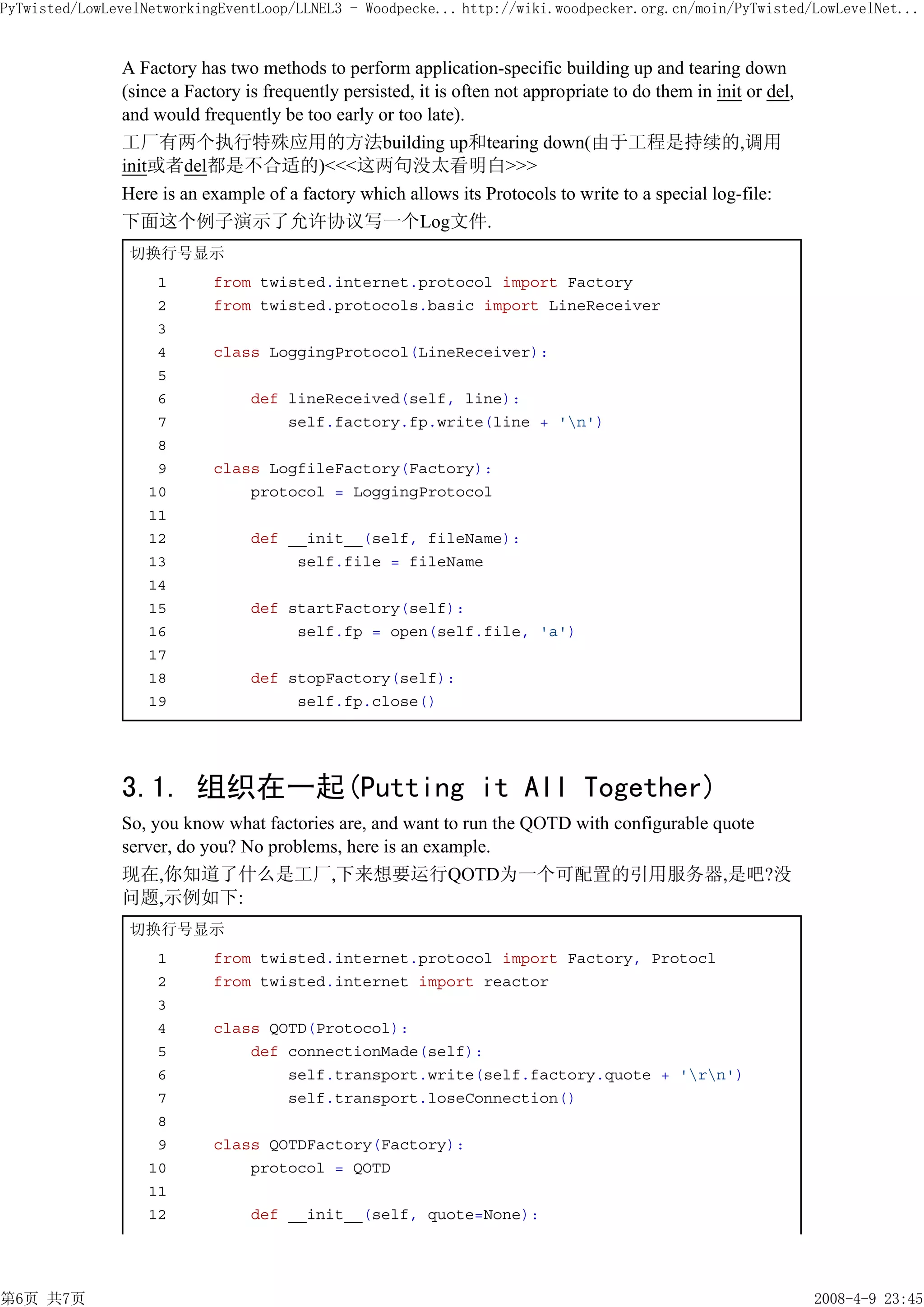 PyTwisted/LowLevelNetworkingEventLoop/LLNEL3 - Woodpecke... http://wiki.woodpecker.org.cn/moin/PyTwisted/LowLevelNet...


               A Factory has two methods to perform application-specific building up and tearing down
               (since a Factory is frequently persisted, it is often not appropriate to do them in init or del,
               and would frequently be too early or too late).
               工厂有两个执行特殊应用的方法building up和tearing down(由于工程是持续的,调用
               init或者del都是不合适的)<<<这两句没太看明白>>>
               Here is an example of a factory which allows its Protocols to write to a special log-file:
               下面这个例子演示了允许协议写一个Log文件.
                切换行号显示
                    1       from twisted.internet.protocol import Factory
                    2       from twisted.protocols.basic import LineReceiver
                    3
                    4       class LoggingProtocol(LineReceiver):
                    5
                    6            def lineReceived(self, line):
                    7                self.factory.fp.write(line + 'n')
                    8
                    9       class LogfileFactory(Factory):
                   10           protocol = LoggingProtocol
                   11
                   12            def __init__(self, fileName):
                   13                 self.file = fileName
                   14
                   15            def startFactory(self):
                   16                 self.fp = open(self.file, 'a')
                   17
                   18            def stopFactory(self):
                   19                 self.fp.close()




               3.1. 组织在一起(Putting it All Together)
               So, you know what factories are, and want to run the QOTD with configurable quote
               server, do you? No problems, here is an example.
               现在,你知道了什么是工厂,下来想要运行QOTD为一个可配置的引用服务器,是吧?没
               问题,示例如下:
                切换行号显示
                    1       from twisted.internet.protocol import Factory, Protocl
                    2       from twisted.internet import reactor
                    3
                    4       class QOTD(Protocol):
                    5           def connectionMade(self):
                    6               self.transport.write(self.factory.quote + 'rn')
                    7               self.transport.loseConnection()
                    8
                    9       class QOTDFactory(Factory):
                   10           protocol = QOTD
                   11
                   12            def __init__(self, quote=None):




第6页 共7页                                                                                                           2008-4-9 23:45
 