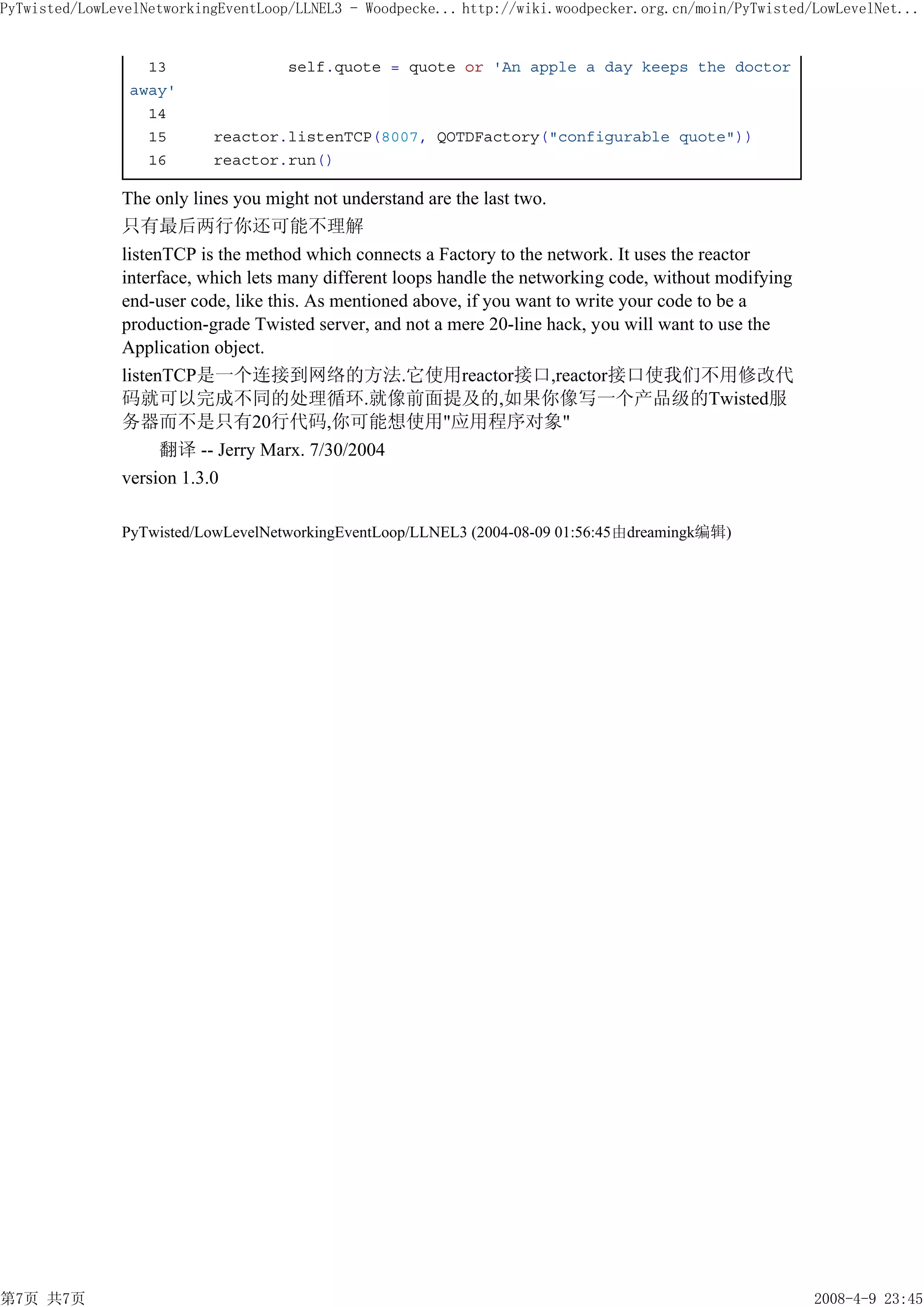 PyTwisted/LowLevelNetworkingEventLoop/LLNEL3 - Woodpecke... http://wiki.woodpecker.org.cn/moin/PyTwisted/LowLevelNet...


                  13                 self.quote = quote or 'An apple a day keeps the doctor
                away'
                  14
                  15       reactor.listenTCP(8007, QOTDFactory("configurable quote"))
                  16       reactor.run()

               The only lines you might not understand are the last two.
               只有最后两行你还可能不理解
               listenTCP is the method which connects a Factory to the network. It uses the reactor
               interface, which lets many different loops handle the networking code, without modifying
               end-user code, like this. As mentioned above, if you want to write your code to be a
               production-grade Twisted server, and not a mere 20-line hack, you will want to use the
               Application object.
               listenTCP是一个连接到网络的方法.它使用reactor接口,reactor接口使我们不用修改代
               码就可以完成不同的处理循环.就像前面提及的,如果你像写一个产品级的Twisted服
               务器而不是只有20行代码,你可能想使用"应用程序对象"
                     翻译 -- Jerry Marx. 7/30/2004
               version 1.3.0

               PyTwisted/LowLevelNetworkingEventLoop/LLNEL3 (2004-08-09 01:56:45由dreamingk编辑)




第7页 共7页                                                                                                   2008-4-9 23:45
 