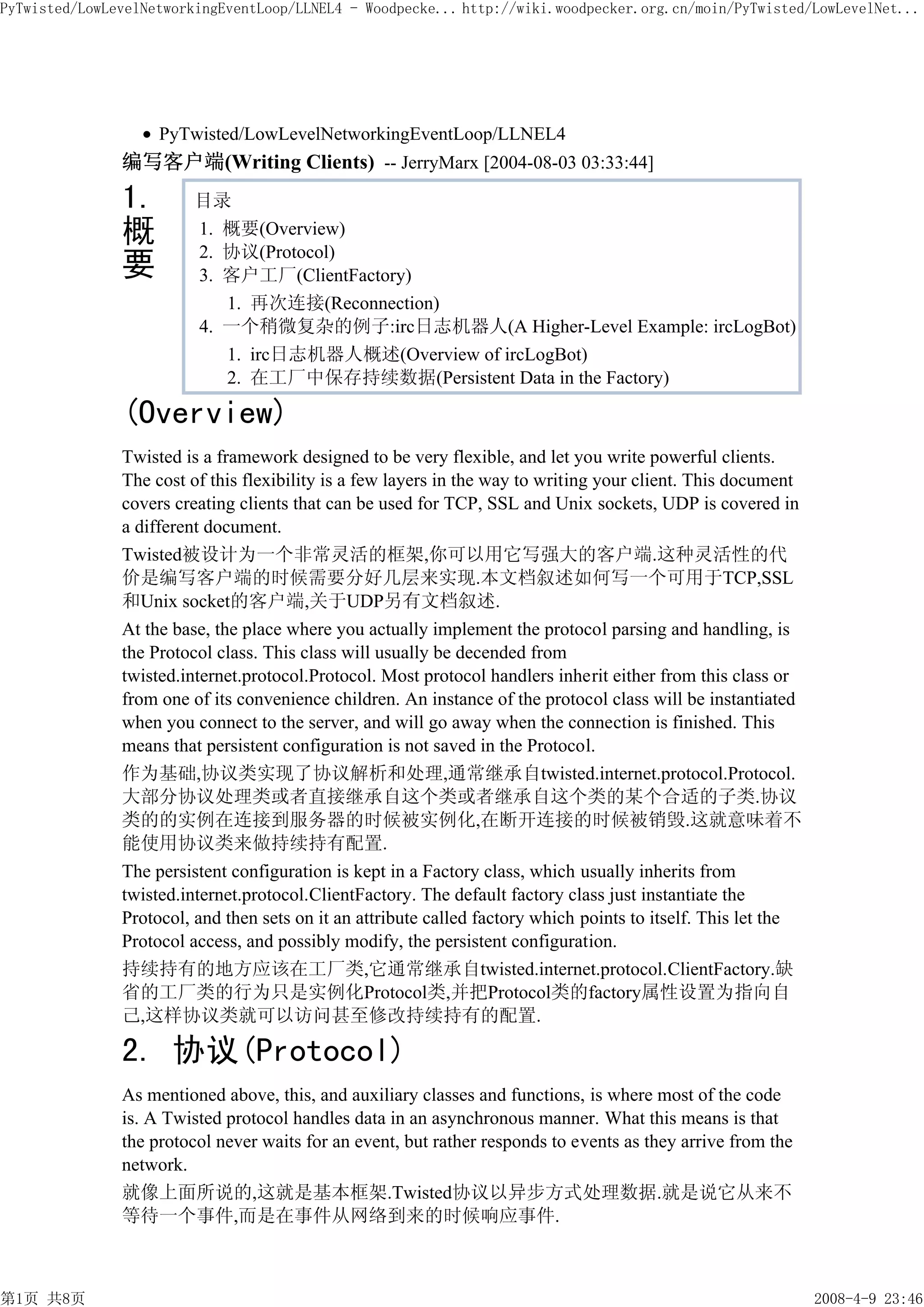 PyTwisted/LowLevelNetworkingEventLoop/LLNEL4 - Woodpecke... http://wiki.woodpecker.org.cn/moin/PyTwisted/LowLevelNet...




                    PyTwisted/LowLevelNetworkingEventLoop/LLNEL4
               编写客户端(Writing Clients) -- JerryMarx [2004-08-03 03:33:44]
               1.        目录
               概         1. 概要(Overview)
                         2. 协议(Protocol)
               要         3. 客户工厂(ClientFactory)
                            1. 再次连接(Reconnection)
                         4. 一个稍微复杂的例子:irc日志机器人(A Higher-Level Example: ircLogBot)
                            1. irc日志机器人概述(Overview of ircLogBot)
                            2. 在工厂中保存持续数据(Persistent Data in the Factory)

               (Overview)
               Twisted is a framework designed to be very flexible, and let you write powerful clients.
               The cost of this flexibility is a few layers in the way to writing your client. This document
               covers creating clients that can be used for TCP, SSL and Unix sockets, UDP is covered in
               a different document.
               Twisted被设计为一个非常灵活的框架,你可以用它写强大的客户端.这种灵活性的代
               价是编写客户端的时候需要分好几层来实现.本文档叙述如何写一个可用于TCP,SSL
               和Unix socket的客户端,关于UDP另有文档叙述.
               At the base, the place where you actually implement the protocol parsing and handling, is
               the Protocol class. This class will usually be decended from
               twisted.internet.protocol.Protocol. Most protocol handlers inherit either from this class or
               from one of its convenience children. An instance of the protocol class will be instantiated
               when you connect to the server, and will go away when the connection is finished. This
               means that persistent configuration is not saved in the Protocol.
               作为基础,协议类实现了协议解析和处理,通常继承自twisted.internet.protocol.Protocol.
               大部分协议处理类或者直接继承自这个类或者继承自这个类的某个合适的子类.协议
               类的的实例在连接到服务器的时候被实例化,在断开连接的时候被销毁.这就意味着不
               能使用协议类来做持续持有配置.
               The persistent configuration is kept in a Factory class, which usually inherits from
               twisted.internet.protocol.ClientFactory. The default factory class just instantiate the
               Protocol, and then sets on it an attribute called factory which points to itself. This let the
               Protocol access, and possibly modify, the persistent configuration.
               持续持有的地方应该在工厂类,它通常继承自twisted.internet.protocol.ClientFactory.缺
               省的工厂类的行为只是实例化Protocol类,并把Protocol类的factory属性设置为指向自
               己,这样协议类就可以访问甚至修改持续持有的配置.

               2. 协议(Protocol)
               As mentioned above, this, and auxiliary classes and functions, is where most of the code
               is. A Twisted protocol handles data in an asynchronous manner. What this means is that
               the protocol never waits for an event, but rather responds to events as they arrive from the
               network.
               就像上面所说的,这就是基本框架.Twisted协议以异步方式处理数据.就是说它从来不
               等待一个事件,而是在事件从网络到来的时候响应事件.



第1页 共8页                                                                                                         2008-4-9 23:46
 