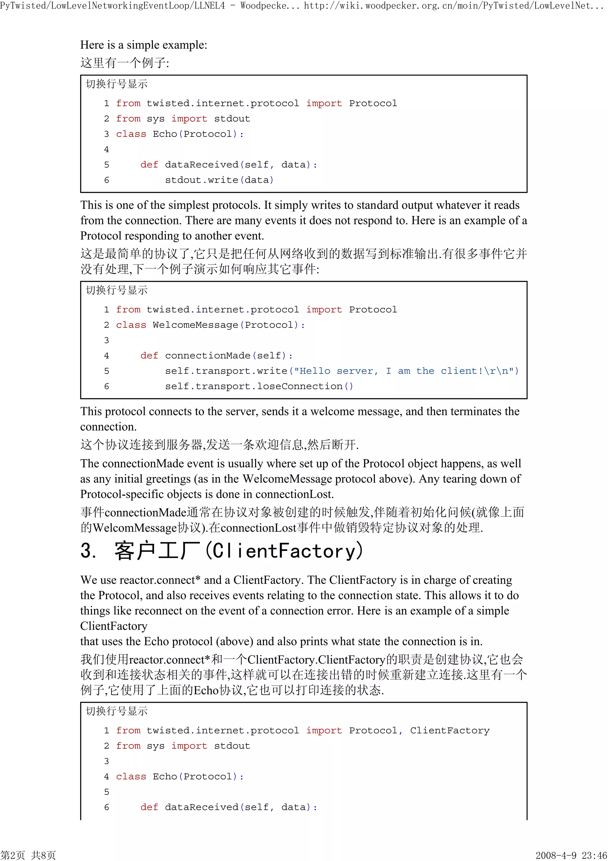 PyTwisted/LowLevelNetworkingEventLoop/LLNEL4 - Woodpecke... http://wiki.woodpecker.org.cn/moin/PyTwisted/LowLevelNet...


               Here is a simple example:
               这里有一个例子:
                切换行号显示
                    1 from twisted.internet.protocol import Protocol
                    2 from sys import stdout
                    3 class Echo(Protocol):
                    4
                    5     def dataReceived(self, data):
                    6         stdout.write(data)

               This is one of the simplest protocols. It simply writes to standard output whatever it reads
               from the connection. There are many events it does not respond to. Here is an example of a
               Protocol responding to another event.
               这是最简单的协议了,它只是把任何从网络收到的数据写到标准输出.有很多事件它并
               没有处理,下一个例子演示如何响应其它事件:
                切换行号显示
                    1 from twisted.internet.protocol import Protocol
                    2 class WelcomeMessage(Protocol):
                    3
                    4     def connectionMade(self):
                    5         self.transport.write("Hello server, I am the client!rn")
                    6         self.transport.loseConnection()

               This protocol connects to the server, sends it a welcome message, and then terminates the
               connection.
               这个协议连接到服务器,发送一条欢迎信息,然后断开.
               The connectionMade event is usually where set up of the Protocol object happens, as well
               as any initial greetings (as in the WelcomeMessage protocol above). Any tearing down of
               Protocol-specific objects is done in connectionLost.
               事件connectionMade通常在协议对象被创建的时候触发,伴随着初始化问候(就像上面
               的WelcomMessage协议).在connectionLost事件中做销毁特定协议对象的处理.

               3. 客户工厂(ClientFactory)
               We use reactor.connect* and a ClientFactory. The ClientFactory is in charge of creating
               the Protocol, and also receives events relating to the connection state. This allows it to do
               things like reconnect on the event of a connection error. Here is an example of a simple
               ClientFactory
               that uses the Echo protocol (above) and also prints what state the connection is in.
               我们使用reactor.connect*和一个ClientFactory.ClientFactory的职责是创建协议,它也会
               收到和连接状态相关的事件,这样就可以在连接出错的时候重新建立连接.这里有一个
               例子,它使用了上面的Echo协议,它也可以打印连接的状态.
                切换行号显示
                    1 from twisted.internet.protocol import Protocol, ClientFactory
                    2 from sys import stdout
                    3
                    4 class Echo(Protocol):
                    5
                    6     def dataReceived(self, data):



第2页 共8页                                                                                                        2008-4-9 23:46
 