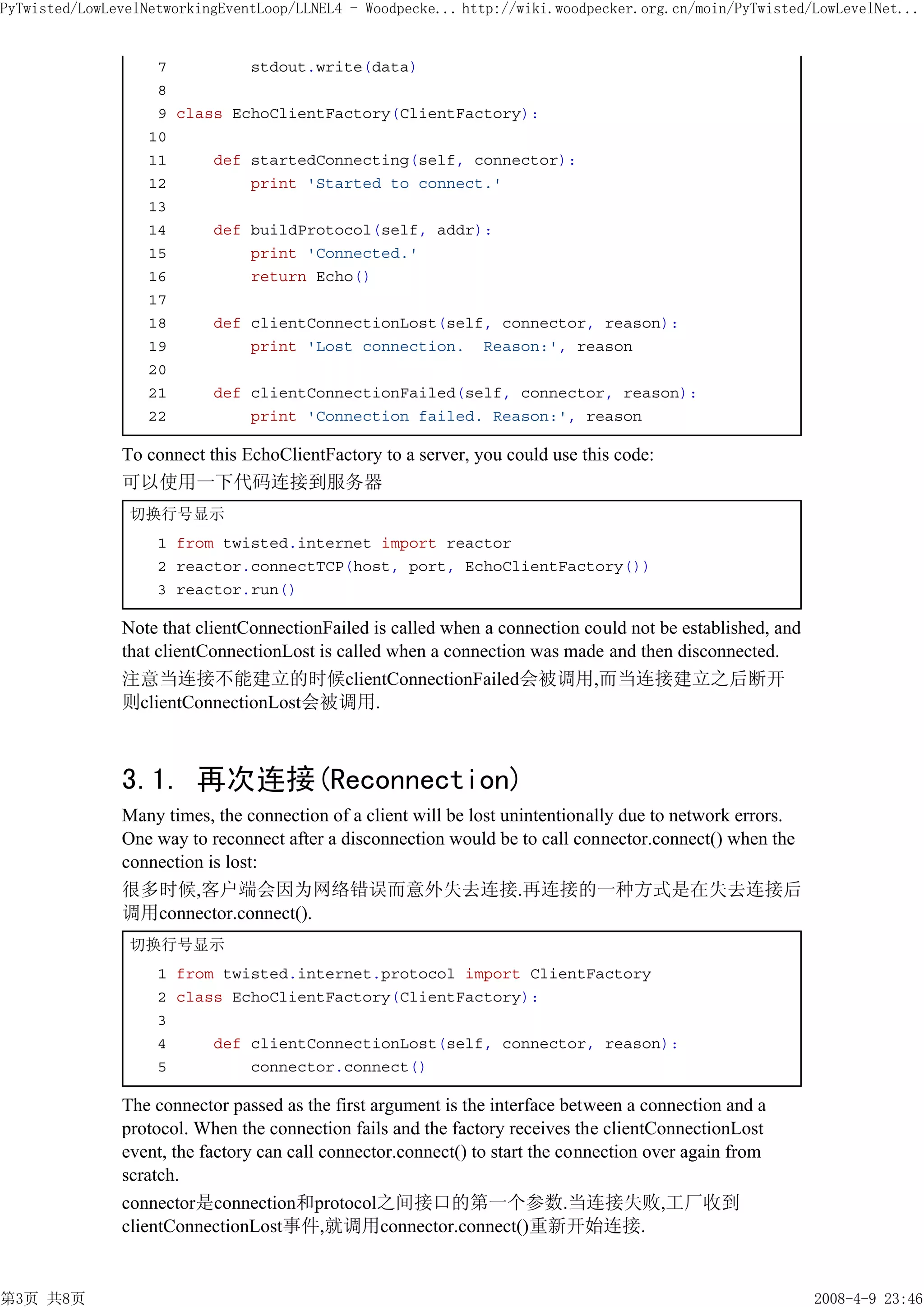 PyTwisted/LowLevelNetworkingEventLoop/LLNEL4 - Woodpecke... http://wiki.woodpecker.org.cn/moin/PyTwisted/LowLevelNet...


                    7         stdout.write(data)
                    8
                    9 class EchoClientFactory(ClientFactory):
                   10
                   11     def startedConnecting(self, connector):
                   12         print 'Started to connect.'
                   13
                   14     def buildProtocol(self, addr):
                   15         print 'Connected.'
                   16         return Echo()
                   17
                   18     def clientConnectionLost(self, connector, reason):
                   19         print 'Lost connection. Reason:', reason
                   20
                   21     def clientConnectionFailed(self, connector, reason):
                   22         print 'Connection failed. Reason:', reason

               To connect this EchoClientFactory to a server, you could use this code:
               可以使用一下代码连接到服务器
                切换行号显示
                    1 from twisted.internet import reactor
                    2 reactor.connectTCP(host, port, EchoClientFactory())
                    3 reactor.run()

               Note that clientConnectionFailed is called when a connection could not be established, and
               that clientConnectionLost is called when a connection was made and then disconnected.
               注意当连接不能建立的时候clientConnectionFailed会被调用,而当连接建立之后断开
               则clientConnectionLost会被调用.



               3.1. 再次连接(Reconnection)
               Many times, the connection of a client will be lost unintentionally due to network errors.
               One way to reconnect after a disconnection would be to call connector.connect() when the
               connection is lost:
               很多时候,客户端会因为网络错误而意外失去连接.再连接的一种方式是在失去连接后
               调用connector.connect().
                切换行号显示
                    1 from twisted.internet.protocol import ClientFactory
                    2 class EchoClientFactory(ClientFactory):
                    3
                    4     def clientConnectionLost(self, connector, reason):
                    5         connector.connect()

               The connector passed as the first argument is the interface between a connection and a
               protocol. When the connection fails and the factory receives the clientConnectionLost
               event, the factory can call connector.connect() to start the connection over again from
               scratch.
               connector是connection和protocol之间接口的第一个参数.当连接失败,工厂收到
               clientConnectionLost事件,就调用connector.connect()重新开始连接.


第3页 共8页                                                                                                     2008-4-9 23:46
 