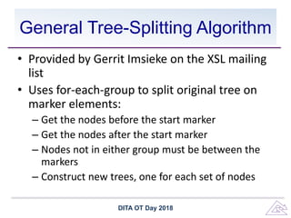 General Tree-Splitting Algorithm
• Provided by Gerrit Imsieke on the XSL mailing
list
• Uses for-each-group to split original tree on
marker elements:
– Get the nodes before the start marker
– Get the nodes after the start marker
– Nodes not in either group must be between the
markers
– Construct new trees, one for each set of nodes
DITA OT Day 2018
 