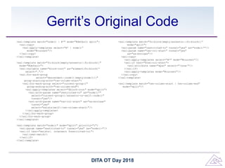 Gerrit’s Original Code
<xsl:template match="node() | @*" mode="#default split">
<xsl:copy>
<xsl:apply-templates select="@* | node()”
mode="#current"/>
</xsl:copy>
</xsl:template>
<xsl:template match="fo:block[empty(ancestor::fo:block)]"
mode="#default">
<xsl:variable name="block-root" as="element(fo:block)”
select="."/>
<xsl:for-each-group
select="descendant::node()[empty(node())]"
group-starting-with="two-column-start">
<xsl:for-each-group select="current-group()"
group-ending-with="two-column-end">
<xsl:apply-templates select="$block-root" mode="split">
<xsl:with-param name="restricted-to" as="node()*"
select="current-group()/ancestor-or-self::node()"
tunnel="yes"/>
<xsl:with-param name="two-col-start" as="xs:boolean"
tunnel="yes"
select="exists(self::two-column-start)"/>
</xsl:apply-templates>
</xsl:for-each-group>
</xsl:for-each-group>
</xsl:template>
<xsl:template match="node()" mode="split" priority="1">
<xsl:param name="restricted-to" tunnel="yes" as="node()+"/>
<xsl:if test="exists(. intersect $restricted-to)">
<xsl:next-match/>
</xsl:if>
</xsl:template>
<xsl:template match="fo:block[empty(ancestor::fo:block)]”
mode="split">
<xsl:param name="restricted-to" tunnel="yes" as="node()*"/>
<xsl:param name="two-col-start" tunnel="yes”
as="xs:boolean"/>
<xsl:copy>
<xsl:apply-templates select="@*" mode="#current"/>
<xsl:if test="$two-col-start">
<xsl:attribute name="span" select="'none'"/>
</xsl:if>
<xsl:apply-templates mode="#current"/>
</xsl:copy>
</xsl:template>
<xsl:template match="two-column-start | two-column-end”
mode="split"/>
DITA OT Day 2018
 