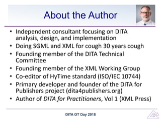 About the Author
• Independent consultant focusing on DITA
analysis, design, and implementation
• Doing SGML and XML for cough 30 years cough
• Founding member of the DITA Technical
Committee
• Founding member of the XML Working Group
• Co-editor of HyTime standard (ISO/IEC 10744)
• Primary developer and founder of the DITA for
Publishers project (dita4publishers.org)
• Author of DITA for Practitioners, Vol 1 (XML Press)
DITA OT Day 2018
 
