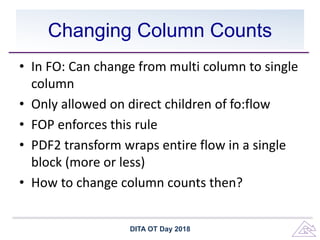Changing Column Counts
• In FO: Can change from multi column to single
column
• Only allowed on direct children of fo:flow
• FOP enforces this rule
• PDF2 transform wraps entire flow in a single
block (more or less)
• How to change column counts then?
DITA OT Day 2018
 