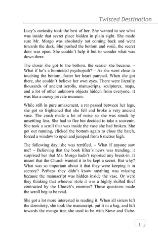 Twisted Destination g
Lucy’s curiosity took the best of her. She wanted to see what
was inside that secret place hidden in plain sight. She made
sure Mr. Morgo was absolutely not coming back and went
towards the desk. She pushed the bottom and voilà, the secret
door was open. She couldn’t help it but to wonder what was
down there.
The closer she got to the bottom, the scarier she became. –
What if he’s a homicidal psychopath? – As she went close to
touching the bottom, faster her heart pumped. When she got
there, she couldn’t believe her own eyes. There were literally
thousands of ancient scrolls, manuscripts, sculptures, maps,
and a lot of other unknown objects hidden from everyone. It
was like a messy private museum.
While still in pure amazement, a rat passed between her legs,
she got so frightened that she fell and broke a very ancient
vase. The crash made a lot of noise so she was struck by
unsettling fear. She had to flee but decided to take a souvenir.
She took a scroll that was inside the vase she had broken. She
got out running, clicked the bottom again to close the hatch,
forced a window to open and jumped from 6 metres high.
The following day, she was terrified. – What if anyone saw
me? – Believing that the book lifter’s news was trending, it
surprised her that Mr. Morgo hadn’t reported any break-in. It
meant that the Church wanted it to be kept a secret. But why?
What was so important about it that they were keeping it in
secrecy? Perhaps they didn’t know anything was missing
because the manuscript was hidden inside the vase. Or were
they thinking that whoever stole it was a highly skilled thief
contracted by the Church’s enemies? Those questions made
the scroll beg to be read.
She got a lot more interested in reading it. When all sisters left
the dormitory, she took the manuscript, put it in a bag, and left
towards the mango tree she used to be with Steve and Gabe.
1
 