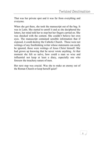 Twisted Destination g
That was her private spot and it was far from everything and
everyone.
When she got there, she took the manuscript out of the bag. It
was in Latin. She started to unroll it and as she deciphered the
letters, her mind told her to stop but her fingers carried on. She
was shocked with the content. She couldn’t believe her own
eyes. The manuscript contained sensible information that if
exposed, it could destroy the Catholic Church. Those were not
writings of any freethinking writer whose statements can easily
be ignored, those were writings of Jesus Christ himself. She
had grown up knowing that he never wrote anything. At that
moment she felt so naïve, how could a man so wise and
influential not keep at least a diary, especially one who
foresaw the treachery nature of men.
Her next step was crucial. Was she to make an enemy out of
the Roman Church or keep herself quiet?
1
 