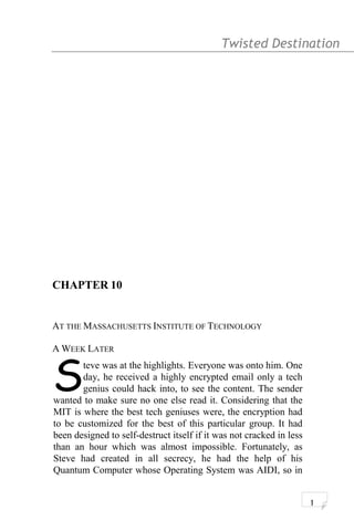 Twisted Destination g
CHAPTER 10
AT THE MASSACHUSETTS INSTITUTE OF TECHNOLOGY
A WEEK LATER
teve was at the highlights. Everyone was onto him. One
day, he received a highly encrypted email only a tech
genius could hack into, to see the content. The sender
wanted to make sure no one else read it. Considering that the
MIT is where the best tech geniuses were, the encryption had
to be customized for the best of this particular group. It had
been designed to self-destruct itself if it was not cracked in less
than an hour which was almost impossible. Fortunately, as
Steve had created in all secrecy, he had the help of his
Quantum Computer whose Operating System was AIDI, so in
S
1
 