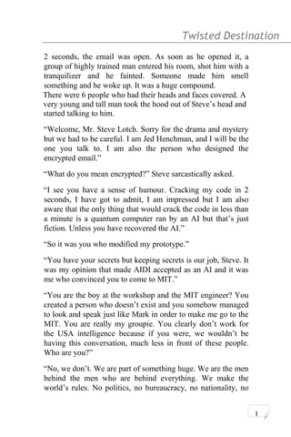 Twisted Destination g
2 seconds, the email was open. As soon as he opened it, a
group of highly trained man entered his room, shot him with a
tranquilizer and he fainted. Someone made him smell
something and he woke up. It was a huge compound.
There were 6 people who had their heads and faces covered. A
very young and tall man took the hood out of Steve’s head and
started talking to him.
“Welcome, Mr. Steve Lotch. Sorry for the drama and mystery
but we had to be careful. I am Jed Henchman, and I will be the
one you talk to. I am also the person who designed the
encrypted email.”
“What do you mean encrypted?” Steve sarcastically asked.
“I see you have a sense of humour. Cracking my code in 2
seconds, I have got to admit, I am impressed but I am also
aware that the only thing that would crack the code in less than
a minute is a quantum computer ran by an AI but that’s just
fiction. Unless you have recovered the AI.”
“So it was you who modified my prototype.”
“You have your secrets but keeping secrets is our job, Steve. It
was my opinion that made AIDI accepted as an AI and it was
me who convinced you to come to MIT.”
“You are the boy at the workshop and the MIT engineer? You
created a person who doesn’t exist and you somehow managed
to look and speak just like Mark in order to make me go to the
MIT. You are really my groupie. You clearly don’t work for
the USA intelligence because if you were, we wouldn’t be
having this conversation, much less in front of these people.
Who are you?”
“No, we don’t. We are part of something huge. We are the men
behind the men who are behind everything. We make the
world’s rules. No politics, no bureaucracy, no nationality, no
1
 
