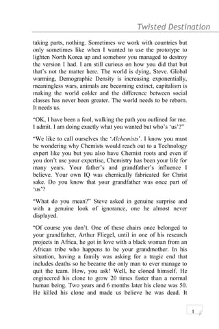 Twisted Destination g
taking parts, nothing. Sometimes we work with countries but
only sometimes like when I wanted to use the prototype to
lighten North Korea up and somehow you managed to destroy
the version I had. I am still curious on how you did that but
that’s not the matter here. The world is dying, Steve. Global
warming, Demographic Density is increasing exponentially,
meaningless wars, animals are becoming extinct, capitalism is
making the world colder and the difference between social
classes has never been greater. The world needs to be reborn.
It needs us.
“OK, I have been a fool, walking the path you outlined for me.
I admit. I am doing exactly what you wanted but who’s ‘us’?”
“We like to call ourselves the ‘Alchemists’. I know you must
be wondering why Chemists would reach out to a Technology
expert like you but you also have Chemist roots and even if
you don’t use your expertise, Chemistry has been your life for
many years. Your father’s and grandfather’s influence I
believe. Your own IQ was chemically fabricated for Christ
sake. Do you know that your grandfather was once part of
‘us’?
“What do you mean?” Steve asked in genuine surprise and
with a genuine look of ignorance, one he almost never
displayed.
“Of course you don’t. One of these chairs once belonged to
your grandfather, Arthur Fliegel, until in one of his research
projects in Africa, he got in love with a black woman from an
African tribe who happens to be your grandmother. In his
situation, having a family was asking for a tragic end that
includes deaths so he became the only man to ever manage to
quit the team. How, you ask! Well, he cloned himself. He
engineered his clone to grow 20 times faster than a normal
human being. Two years and 6 months later his clone was 50.
He killed his clone and made us believe he was dead. It
1
 