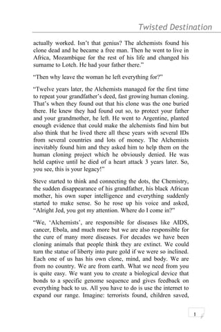 Twisted Destination g
actually worked. Isn’t that genius? The alchemists found his
clone dead and he became a free man. Then he went to live in
Africa, Mozambique for the rest of his life and changed his
surname to Lotch. He had your father there.”
“Then why leave the woman he left everything for?”
“Twelve years later, the Alchemists managed for the first time
to repeat your grandfather’s deed, fast growing human cloning.
That’s when they found out that his clone was the one buried
there. He knew they had found out so, to protect your father
and your grandmother, he left. He went to Argentine, planted
enough evidence that could make the alchemists find him but
also think that he lived there all these years with several IDs
from several countries and lots of money. The Alchemists
inevitably found him and they asked him to help them on the
human cloning project which he obviously denied. He was
held captive until he died of a heart attack 3 years later. So,
you see, this is your legacy!”
Steve started to think and connecting the dots, the Chemistry,
the sudden disappearance of his grandfather, his black African
mother, his own super intelligence and everything suddenly
started to make sense. So he rose up his voice and asked,
“Alright Jed, you got my attention. Where do I come in?”
“We, ‘Alchemists’, are responsible for diseases like AIDS,
cancer, Ebola, and much more but we are also responsible for
the cure of many more diseases. For decades we have been
cloning animals that people think they are extinct. We could
turn the statue of liberty into pure gold if we were so inclined.
Each one of us has his own clone, mind, and body. We are
from no country. We are from earth. What we need from you
is quite easy. We want you to create a biological device that
bonds to a specific genome sequence and gives feedback on
everything back to us. All you have to do is use the internet to
expand our range. Imagine: terrorists found, children saved,
1
 