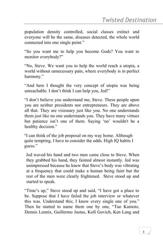 Twisted Destination g
population density controlled, social classes extinct and
everyone will be the same, diseases detected, the whole world
connected into one single point.”
“So you want me to help you become Gods? You want to
monitor everybody?”
“No, Steve. We want you to help the world reach a utopia, a
world without unnecessary pain, where everybody is in perfect
harmony.”
“And here I thought the very concept of utopia was being
unreachable. I don’t think I can help you, Jed!”
“I don’t believe you understand me, Steve. These people upon
you are neither presidents nor entrepreneurs. They are above
all that. They are visionary just like you. No one understands
them just like no one understands you. They have many virtues
but patience isn’t one of them. Saying ‘no’ wouldn't be a
healthy decision.”
“I can think of the job proposal on my way home. Although
quite tempting, I have to consider the odds. High IQ habits I
guess.”
Jed waved his hand and two men came close to Steve. When
they grabbed his hand, they fainted almost instantly. Jed was
unimpressed because he knew that Steve’s body was vibrating
at a frequency that could make a human being faint but the
rest of the men were clearly frightened. Steve stood up and
started to speak.
“Time’s up,” Steve stood up and said, “I have got a place to
be. Suppose that I have failed the job interview or whatever
this was. Understand this; I know every single one of you.”
Then he started to name them one by one, “Tao Kamoto,
Dennis Lennix, Guillermo Justus, Kofi Govich, Ken Lang and
1
 