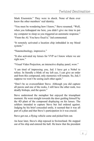 Twisted Destination g
Mark Eisenstein.” They were in shock. None of them ever
knew the other members’ real identity.
“You must be wondering how I know,” Steve resumed, “Well,
when you kidnapped me here, you didn’t give me time to put
my computer to sleep so you triggered an automatic response.”
“From the AI. You have fixed it,” Jed commented.
“It remotely activated a location chip imbedded in my blood
system.”
“Nanotechnology, impressive.”
“It also activated my lenses for VVP so I know where we are
right now.”
“Visual Video Projection, an interactive display panel, wow.”
“I am tired of impressing you, Jed. I have got a Nobel to
refuse. In literally a blink of my left eye, I can give an order
and from this compound, only memories will remain. So, Jed, I
suppose we won’t be seeing each other again.”
“Don’t be so overconfident Steve. Although you did capture
all pawns and one of the rooks, I still have the other rook, two
deadly bishops, and the queen.”
Steve understood the metaphor but enjoyed the triumphant
moment. He went straight towards the door guiding himself by
the 4D plant of the compound displaying on his lenses. The
soldiers intended to capture Steve but Jed ordered against.
Judging by his brief concealed smile, it seemed that it was all
part of a plan and that Steve’s participation in it was crucial.
Steve got out, a flying vehicle came and picked him out.
An hour later, Steve's ship reposed in Switzerland. He stepped
out of his ship and entered the hall. He knew that the president
1
 