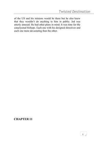 Twisted Destination g
of the US and his minions would be there but he also knew
that they wouldn’t do anything to him in public. Jed was
utterly amused. He had other plans in mind. It was time for the
cataclysmal bishops. Each one with his designed directives and
each one more devastating than the other.
CHAPTER 11
1
 