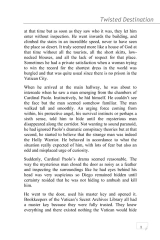 Twisted Destination g
at that time but as soon as they saw who it was, they let him
enter without inspection. He went inwards the building, and
climbed the stairs in an incredible speed, never to have seen
the place so desert. It truly seemed more like a house of God at
that time without all the tourists, all the short skirts, low-
necked blouses, and all the lack of respect for that place.
Sometimes he had a private satisfaction when a woman trying
to win the record for the shortest dress in the world was
burgled and that was quite usual since there is no prison in the
Vatican City.
When he arrived at the main hallway, he was about to
intercede when he saw a man emerging from the chambers of
Cardinal Paolo. Instinctively, he hid himself. He couldn’t see
the face but the man seemed somehow familiar. The man
walked tall and smoothly. An urging force coming from
within, his protective angel, his survival instincts or perhaps a
sixth sense, told him to hide until the mysterious man
disappeared along the corridor. Not wanting to sound paranoid,
he had ignored Paolo’s dramatic conspiracy theories but at that
second, he started to believe that the strange man was indeed
the Holly Warrior. He behaved in accordance to what the
situation really expected of him, with lots of fear but also an
odd and misplaced urge of curiosity.
Suddenly, Cardinal Paolo’s drama seemed reasonable. The
way the mysterious man closed the door as noisy as a feather
and inspecting the surroundings like he had eyes behind his
head was very suspicious so Diego remained hidden until
certainty resided that he was not hiding to ambush and kill
him.
He went to the door, used his master key and opened it.
Bookkeepers of the Vatican’s Secret Archives Library all had
a master key because they were fully trusted. They knew
everything and there existed nothing the Vatican would hide
1
 