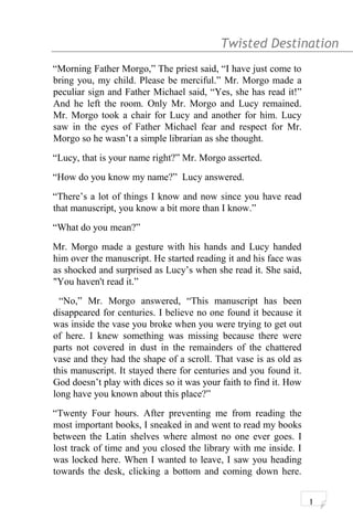Twisted Destination g
“Morning Father Morgo,” The priest said, “I have just come to
bring you, my child. Please be merciful.” Mr. Morgo made a
peculiar sign and Father Michael said, “Yes, she has read it!”
And he left the room. Only Mr. Morgo and Lucy remained.
Mr. Morgo took a chair for Lucy and another for him. Lucy
saw in the eyes of Father Michael fear and respect for Mr.
Morgo so he wasn’t a simple librarian as she thought.
“Lucy, that is your name right?” Mr. Morgo asserted.
“How do you know my name?” Lucy answered.
“There’s a lot of things I know and now since you have read
that manuscript, you know a bit more than I know.”
“What do you mean?”
Mr. Morgo made a gesture with his hands and Lucy handed
him over the manuscript. He started reading it and his face was
as shocked and surprised as Lucy’s when she read it. She said,
"You haven't read it.”
“No,” Mr. Morgo answered, “This manuscript has been
disappeared for centuries. I believe no one found it because it
was inside the vase you broke when you were trying to get out
of here. I knew something was missing because there were
parts not covered in dust in the remainders of the chattered
vase and they had the shape of a scroll. That vase is as old as
this manuscript. It stayed there for centuries and you found it.
God doesn’t play with dices so it was your faith to find it. How
long have you known about this place?”
“Twenty Four hours. After preventing me from reading the
most important books, I sneaked in and went to read my books
between the Latin shelves where almost no one ever goes. I
lost track of time and you closed the library with me inside. I
was locked here. When I wanted to leave, I saw you heading
towards the desk, clicking a bottom and coming down here.
1
 