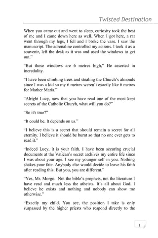 Twisted Destination g
When you came out and went to sleep, curiosity took the best
of me and I came down here as well. When I got here, a rat
went through my legs, I fell and I broke the vase. I saw the
manuscript. The adrenaline controlled my actions. I took it as a
souvenir, left the desk as it was and used the windows to get
out.”
“But those windows are 6 metres high,” He asserted in
incredulity.
“I have been climbing trees and stealing the Church’s almonds
since I was a kid so my 6 metres weren’t exactly like 6 metres
for Mather Maria.”
“Alright Lucy, now that you have read one of the most kept
secrets of the Catholic Church, what will you do?”
“So it's true?”
“It could be. It depends on us.”
“I believe this is a secret that should remain a secret for all
eternity. I believe it should be burnt so that no one ever gets to
read it.”
“Indeed Lucy, it is your faith. I have been securing crucial
documents at the Vatican’s secret archives my entire life since
I was about your age. I see my younger self in you. Nothing
shakes your fate. Anybody else would decide to leave his faith
after reading this. But you, you are different.”
“Yes, Mr. Morgo. Not the bible’s prophets, not the literature I
have read and much less the atheists. It’s all about God. I
believe he exists and nothing and nobody can show me
otherwise.”
“Exactly my child. You see, the position I take is only
surpassed by the higher priests who respond directly to the
1
 