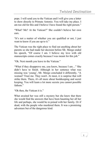 Twisted Destination g
pope. I will send you to the Vatican and I will give you a letter
to show directly to Primate Antonio. You will take my place. I
am too old for this and I believe I have found the right person.”
“What? Me? At the Vatican?” She couldn’t believe her own
ears.
“It’s not a matter of whether you are qualified or not, I just
want to know if you are up to it.”
The Vatican was the right place to find out anything about her
parents so she had made her decision before Mr. Morgo ended
his speech, “Of course I am. I believe my love with old
manuscripts comes exactly because I was meant for this job.”
“Ok. Next month you leave to the Vatican.”
“What if they disapprove me, you know, because I am…” She
didn’t have to finish. Although in her sentence what was
missing was ‘young’, Mr. Morgo concluded it differently, “A
woman? Trust me. They won't. At most, it is surprise that will
strike them. There, it's all more about bookkeeping and secret
keeping. You will learn a lot more secrets you cannot possible
fathom.”
“Ok then, the Vatican it is.”
What awaited her was still a mystery but she knew that there
she would find the answers that have been haunting her all her
life and perhaps, she would be re-joined with her family. Or if
dead, with the people who murdered them. It was a promising
adventure but of the dangerous kind.
1
 