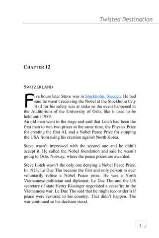 Twisted Destination g
CHAPTER 12
SWITZERLAND
ive hours later Steve was in Stockholm, Sweden. He had
said he wasn’t receiving the Nobel at the Stockholm City
Hall for his safety was at stake so the event happened at
the Auditorium of the University of Oslo, like it used to be
held until 1989.
F
An old man went to the stage and said that Lotch had been the
first man to win two prizes at the same time, the Physics Prize
for creating the first AI, and a Nobel Peace Prize for stopping
the USA from using his creation against North Korea.
Steve wasn’t impressed with the second one and he didn’t
accept it. He called the Nobel foundation and said he wasn’t
going to Oslo, Norway, where the peace prizes are awarded.
Steve Lotch wasn’t the only one denying a Nobel Peace Prize.
In 1923, Le Duc Tho became the first and only person to ever
voluntarily refuse a Nobel Peace prize. He was a North
Vietnamese politician and diplomat. Le Duc Tho and the US
secretary of state Henry Kissinger negotiated a ceasefire in the
Vietnamese war. Le Duc Tho said that he might reconsider it if
peace were restored to his country. That didn’t happen. The
war continued so his decision stood.
1
 