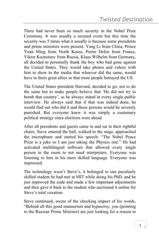 Twisted Destination g
There had never been so much security in the Nobel Prize
Ceremony. It was usually a secured event but this time the
security was 5 times what it usually is because some presidents
and prime ministers were present. Yang Li from China, Prince
Yuan Ming from North Korea, Pierre Defoe from France,
Viktor Kuznetzov from Russia, Klaus Wilhelm from Germany,
all decided to personally thank the boy who had gone against
the United States. They would take photos and videos with
him to show to the media that whoever did the same, would
have in them great allies so that more people betrayed the US.
The United States president Harvard, decided to go, not to do
the same but to make people believe that ‘He did not try to
bomb that country’, as he always stated in every single public
interview. He always said that if that was indeed done, he
would find out who did it and those persons would be severely
punished. But everyone knew it was simply a customary
political strategy since elections were ahead.
After all presidents and guests came in and sat in their rightful
chairs, Steve entered the hall, walked to the stage, approached
the microphone and started his speech: “The Nobel Peace
Prize is a joke so I am just taking the Physics one.” He had
activated multilingual software that allowed every single
person in the room to not need interpreters. Everyone was
listening to him in his most skilled language. Everyone was
impressed.
The technology wasn’t Steve’s, it belonged to one peculiarly
skilled student he had met at MIT while doing his PhD, and he
just improved the code and made a few important adjustments
and then gave it back to the student who auctioned it online for
Steve’s total vexation.
Steve continued, aware of the chocking impact of his words,
“Behind all this good mannerism and hypocrisy, you (pointing
to the Russian Prime Minister) are just looking for a reason to
1
 