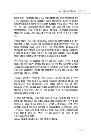 Twisted Destination g
bomb him (Pointing the USA President) and you (Pointing the
USA President) have secretly been designing plans to bomb
him (Pointing the prince of North Korea) while all of you (the
rest of the countries) think that you can sit and watch
comfortably. You will be dead, passive collateral damage.
Mark my words, one day, the world will have to die in order
to...”
While Steve was still speaking, someone interrupted him by
shooting a gun inside the auditorium and everybody was in
panic running over each other. The presidents’ bodyguards
rushed to cover their assets and take them to a secure location,
a sort of panic room where no one can breach, with bullet
proof glass capable of withstanding an atomic bomb.
Everyone was wondering where the shot came from. It had
been one shot only. Inside the panic room, the security detail
started looking at the surveillance cameras to spot the shooter
who was certainly inside the facilities. Steve ran outside but
there lied the real threat.
Outside, exactly when he was almost out, Steve saw a very
strong man who had a swinging weapon shooting at all the
police cars and at anyone who dared not to run. In few
minutes, every police cars were destroyed. Steve hid himself
behind a big wall, still at the entrance of the auditorium,
thinking about what to do.
“Come out Stevie,” The man kept saying, waiting for him to
come out and meet his faith. Steve said to himself, “Now I am
having a sudden realisation of what Jed meant with two
bishops and I am also starting to understand Morpheus Law.
He wasn’t sure who had sent that man. Was it the Alchemists
who didn’t take his ‘No’ for an answer or was it the
Americans? Or both?
In any case, he had to get out of there alive.
1
 