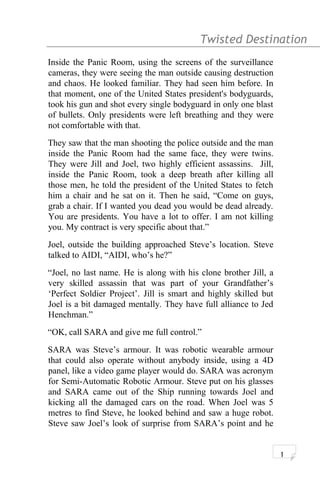 Twisted Destination g
Inside the Panic Room, using the screens of the surveillance
cameras, they were seeing the man outside causing destruction
and chaos. He looked familiar. They had seen him before. In
that moment, one of the United States president's bodyguards,
took his gun and shot every single bodyguard in only one blast
of bullets. Only presidents were left breathing and they were
not comfortable with that.
They saw that the man shooting the police outside and the man
inside the Panic Room had the same face, they were twins.
They were Jill and Joel, two highly efficient assassins. Jill,
inside the Panic Room, took a deep breath after killing all
those men, he told the president of the United States to fetch
him a chair and he sat on it. Then he said, “Come on guys,
grab a chair. If I wanted you dead you would be dead already.
You are presidents. You have a lot to offer. I am not killing
you. My contract is very specific about that.”
Joel, outside the building approached Steve’s location. Steve
talked to AIDI, “AIDI, who’s he?”
“Joel, no last name. He is along with his clone brother Jill, a
very skilled assassin that was part of your Grandfather’s
‘Perfect Soldier Project’. Jill is smart and highly skilled but
Joel is a bit damaged mentally. They have full alliance to Jed
Henchman.”
“OK, call SARA and give me full control.”
SARA was Steve’s armour. It was robotic wearable armour
that could also operate without anybody inside, using a 4D
panel, like a video game player would do. SARA was acronym
for Semi-Automatic Robotic Armour. Steve put on his glasses
and SARA came out of the Ship running towards Joel and
kicking all the damaged cars on the road. When Joel was 5
metres to find Steve, he looked behind and saw a huge robot.
Steve saw Joel’s look of surprise from SARA’s point and he
1
 