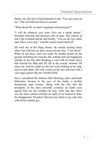 Twisted Destination g
Defoe, was the first to bend himself to Jed, “You can count on
me.” The rest followed him in a second.
“What about Mr. we-don’t-negotiate-with-terrorists?”
“I will do whatever you want. Give me a medic please.”
President Harvard said between sobs of pain. The corners of
Jed’s lips twitched and he said finally, “You are all very smart
men. Have a nice day,” And the screen turned itself off.
Jill went out of the Panic Room. He started running faster
when Joel told him on their secure private line, “I am down”.
When he got there, Joel was ready for another punch on the
ground stretching his muscles like nothing had just happened,
already on his feet after breaking a wall with his head. Steve
had entered his Ship and lift off at the exactly moment Jill
came out. And he could see the two twins looking at his ship,
next to each other, Jill with a smile on his face and Joel with a
very angry glance like the Terrible Hulk.
Steve, considered the smartest after Hawking, and a self-made
billionaire, became in the eyes of the media, a terribly
threatening mad science. Along with the fact that the
presidents of the most powerful countries on Earth were
against him, his life wouldn’t be easy. After that day, Steve
was the most wanted criminal on earth so he learned to hide.
He disappeared. President Harvard was about to go onto him
with all his country got.
1
 