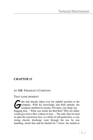 Twisted Destination g
CHAPTER 13
AT MR. FREEMAN’S COMPANY
THAT SAME MOMENT
abe had already taken over his rightful position at the
company. With his knowledge and bold attitude, the
company doubled its income. Privately, one thing wasGbugging him. – What was inside the Red Box? Why his father
would give him a Box without its key. – The only time he tried
to open the mysterious box, as a form of self-protection, a very
strong electric discharge went through the axe he was
handling, struck him and he fainted for 7 hours. He started to
1
 