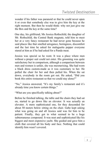 Twisted Destination g
wonder if his father was paranoid or that he could never open
it or even that somebody else was to give him the key at the
right moment. But then he would think: why not just give me
the Box and the key at the same time?
One day, his girlfriend, Ms Jessica Rothschild, the daughter of
Mr. Rothschild, the Central Bank magnate, told him to meet
her at a very fancy restaurant he had never gone because he
said places like that smelled arrogance, boringness, discomfort
and the last time he asked for malaguetta pepper everyone
stared at him as if he had asked for a Panda meat.
Jessica was special so he went. It was a place where men
without a proper suit could not enter. His grooming was quite
satisfactory but in comparison, although a comparison between
men and women is unfair, she was mesmerising. She had worn
a black dress custom-made as it was customary to her. He
pulled the chair for her and then pulled his. When the sat
down, everybody in the room got out. He asked, “Did you
book this entire restaurant so that we could stay alone?”
“No,” Jessica answered, “It’s my family’s restaurant and it’s
already time you know certain things.”
“What are you specifically talking about?”
Before he finished talking, the table and the chairs they had sat
on, started to go down like an elevator. It was actually an
elevator. A more sophisticated one, for they descended for
about 50 meters below sitting on the chair. Gabe kept asking
what was going on and all Jessica said was for him to be
patient. Finally, they got to what seemed to be a huge
subterraneous compound. It was neat and sophisticated like his
biggest and most expensive yacht. She guided and gave him a
cloth that covered all his body and face. Nothing that could
identify him wasn’t covered.
1
 