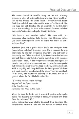 Twisted Destination g
The scene shifted to dreadful scary but he was privately
enjoying a joke, all he thought about was that Steve would say
that he was dressed like Darth Vader. – What was with Secret
Societies and dark demoniac outfits anyway? – She took him
to a huge hall and it looked like an assembly. At the top, there
was a man standing. As soon as he entered, the man switched
everybody’s attention and spoke directly to Gabe.
“We have a new member today,” The man said, “As
customary when the father falls, the son rises. This man before
you knows nothing about us but his father was one of us. Let’s
welcome him.”
Someone gave him a glass full of blood and everyone went
through him and drank from the glass. For a moment, he was
scared and he couldn’t see Jessica anywhere. She had worn as
everybody else. When she drank it, he knew it was her because
she had this peculiar habit of doing everything with elegance
but he didn’t react. When everybody had drunk the liquid, the
man in charge that wore no mask, not because he was special
but because he didn’t have a face to show, approached him.
With a very big and sharp knife cut the inner part of his hand
and made sure his blood entered the glass. Then he went back
to the altar, and addressed, looking to the skies, not to the
ground where the Devil is believed to live.
“If the boy’s blood to you belongs,
As gold will the liquid remain
If the boy does not
His blood will be as putrid stain,”
When he took the knife out, it was still golden so he spoke
again, “To become our brother in blood, you must first drink
from the calices of Life.”
Gabe, without knowing what to do, drank from the glass. The
man chanted a ritual in Latin and one by one, the men in black
1
 