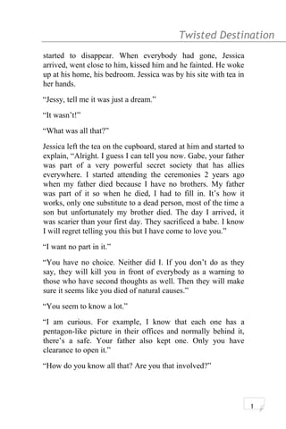 Twisted Destination g
started to disappear. When everybody had gone, Jessica
arrived, went close to him, kissed him and he fainted. He woke
up at his home, his bedroom. Jessica was by his site with tea in
her hands.
“Jessy, tell me it was just a dream.”
“It wasn’t!”
“What was all that?”
Jessica left the tea on the cupboard, stared at him and started to
explain, “Alright. I guess I can tell you now. Gabe, your father
was part of a very powerful secret society that has allies
everywhere. I started attending the ceremonies 2 years ago
when my father died because I have no brothers. My father
was part of it so when he died, I had to fill in. It’s how it
works, only one substitute to a dead person, most of the time a
son but unfortunately my brother died. The day I arrived, it
was scarier than your first day. They sacrificed a babe. I know
I will regret telling you this but I have come to love you.”
“I want no part in it.”
“You have no choice. Neither did I. If you don’t do as they
say, they will kill you in front of everybody as a warning to
those who have second thoughts as well. Then they will make
sure it seems like you died of natural causes.”
“You seem to know a lot.”
“I am curious. For example, I know that each one has a
pentagon-like picture in their offices and normally behind it,
there’s a safe. Your father also kept one. Only you have
clearance to open it.”
“How do you know all that? Are you that involved?”
1
 