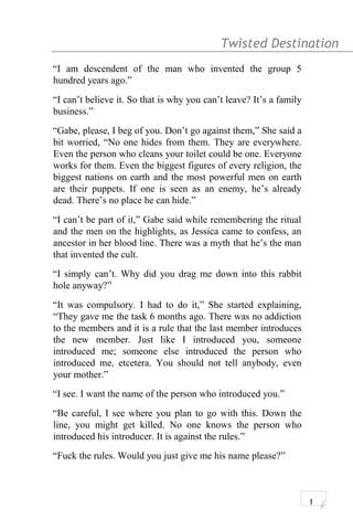 Twisted Destination g
“I am descendent of the man who invented the group 5
hundred years ago.”
“I can’t believe it. So that is why you can’t leave? It’s a family
business.”
“Gabe, please, I beg of you. Don’t go against them,” She said a
bit worried, “No one hides from them. They are everywhere.
Even the person who cleans your toilet could be one. Everyone
works for them. Even the biggest figures of every religion, the
biggest nations on earth and the most powerful men on earth
are their puppets. If one is seen as an enemy, he’s already
dead. There’s no place he can hide.”
“I can’t be part of it,” Gabe said while remembering the ritual
and the men on the highlights, as Jessica came to confess, an
ancestor in her blood line. There was a myth that he’s the man
that invented the cult.
“I simply can’t. Why did you drag me down into this rabbit
hole anyway?”
“It was compulsory. I had to do it,” She started explaining,
“They gave me the task 6 months ago. There was no addiction
to the members and it is a rule that the last member introduces
the new member. Just like I introduced you, someone
introduced me; someone else introduced the person who
introduced me, etcetera. You should not tell anybody, even
your mother.”
“I see. I want the name of the person who introduced you.”
“Be careful, I see where you plan to go with this. Down the
line, you might get killed. No one knows the person who
introduced his introducer. It is against the rules.”
“Fuck the rules. Would you just give me his name please?”
1
 