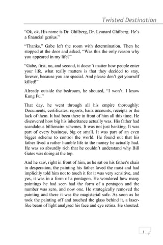 Twisted Destination g
“Ok, ok. His name is Dr. Ghilberg, Dr. Leonard Ghilberg. He’s
a financial genius.”
“Thanks,” Gabe left the room with determination. Then he
stopped at the door and asked, “Was this the only reason why
you appeared in my life?”
“Gabe, first, no, and second, it doesn’t matter how people enter
your life, what really matters is that they decided to stay,
forever, because you are special. And please don’t get yourself
killed!”
Already outside the bedroom, he shouted, “I won’t. I know
Kung Fu.”
That day, he went through all his empire thoroughly:
Documents, certificates, reports, bank accounts, receipts or the
lack of them. It had been there in front of him all this time. He
discovered how big his inheritance actually was. His father had
scandalous billionaire schemes. It was not just banking. It was
part of every business, big or small. It was part of an even
bigger scheme to control the world. He found out that his
father lived a rather humble life to the money he actually had.
He was so absurdly rich that he couldn’t understand why Bill
Gates was doing at the top.
And he saw, right in front of him, as he sat on his father's chair
in desperation, the painting his father loved the most and had
implicitly told him not to touch it for it was very sensitive, and
yes, it was in a form of a pentagon. He wondered how many
paintings he had seen had the form of a pentagon and the
number was zero, and now one. He strategically removed the
painting and there it was the magisterial safe. As soon as he
took the painting off and touched the glass behind it, a laser-
like beam of light analysed his face and eye retina. He shouted:
1
 