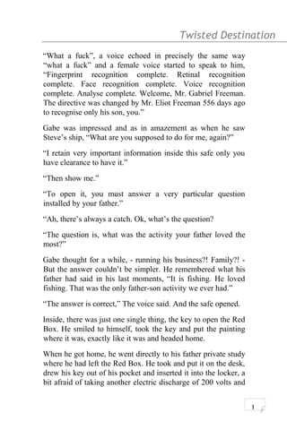 Twisted Destination g
“What a fuck”, a voice echoed in precisely the same way
“what a fuck” and a female voice started to speak to him,
“Fingerprint recognition complete. Retinal recognition
complete. Face recognition complete. Voice recognition
complete. Analyse complete. Welcome, Mr. Gabriel Freeman.
The directive was changed by Mr. Eliot Freeman 556 days ago
to recognise only his son, you.”
Gabe was impressed and as in amazement as when he saw
Steve’s ship, “What are you supposed to do for me, again?”
“I retain very important information inside this safe only you
have clearance to have it.”
“Then show me.”
“To open it, you must answer a very particular question
installed by your father.”
“Ah, there’s always a catch. Ok, what’s the question?
“The question is, what was the activity your father loved the
most?”
Gabe thought for a while, - running his business?! Family?! -
But the answer couldn’t be simpler. He remembered what his
father had said in his last moments, “It is fishing. He loved
fishing. That was the only father-son activity we ever had.”
“The answer is correct,” The voice said. And the safe opened.
Inside, there was just one single thing, the key to open the Red
Box. He smiled to himself, took the key and put the painting
where it was, exactly like it was and headed home.
When he got home, he went directly to his father private study
where he had left the Red Box. He took and put it on the desk,
drew his key out of his pocket and inserted it into the locker, a
bit afraid of taking another electric discharge of 200 volts and
1
 