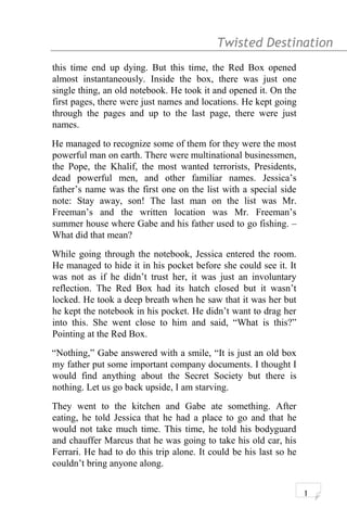 Twisted Destination g
this time end up dying. But this time, the Red Box opened
almost instantaneously. Inside the box, there was just one
single thing, an old notebook. He took it and opened it. On the
first pages, there were just names and locations. He kept going
through the pages and up to the last page, there were just
names.
He managed to recognize some of them for they were the most
powerful man on earth. There were multinational businessmen,
the Pope, the Khalif, the most wanted terrorists, Presidents,
dead powerful men, and other familiar names. Jessica’s
father’s name was the first one on the list with a special side
note: Stay away, son! The last man on the list was Mr.
Freeman’s and the written location was Mr. Freeman’s
summer house where Gabe and his father used to go fishing. –
What did that mean?
While going through the notebook, Jessica entered the room.
He managed to hide it in his pocket before she could see it. It
was not as if he didn’t trust her, it was just an involuntary
reflection. The Red Box had its hatch closed but it wasn’t
locked. He took a deep breath when he saw that it was her but
he kept the notebook in his pocket. He didn’t want to drag her
into this. She went close to him and said, “What is this?”
Pointing at the Red Box.
“Nothing,” Gabe answered with a smile, “It is just an old box
my father put some important company documents. I thought I
would find anything about the Secret Society but there is
nothing. Let us go back upside, I am starving.
They went to the kitchen and Gabe ate something. After
eating, he told Jessica that he had a place to go and that he
would not take much time. This time, he told his bodyguard
and chauffer Marcus that he was going to take his old car, his
Ferrari. He had to do this trip alone. It could be his last so he
couldn’t bring anyone along.
1
 